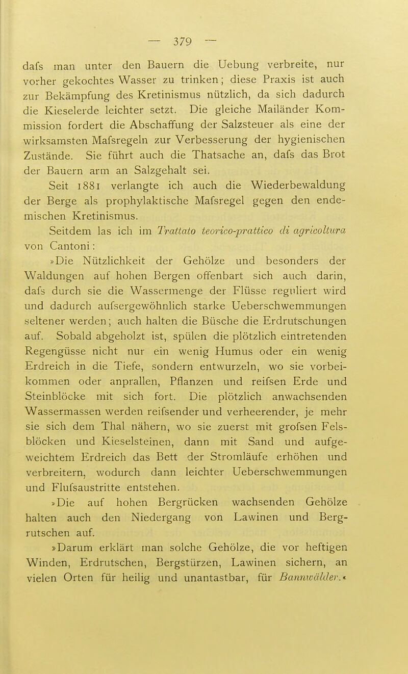 dafs man unter den Bauern die Uebung verbreite, nur vorher gekochtes Wasser zu trinken; diese Praxis ist auch zur Bekämpfung des Kretinismus nützlich, da sich dadurch die Kieselerde leichter setzt. Die gleiche Mailänder Kom- mission fordert die Abschaffung der Salzsteuer als eine der wirksamsten Mafsregeln zur Verbesserung der hygienischen Zustände. Sie führt auch die Thatsache an, dafs das Brot der Bauern arm an Salzgehalt sei. Seit 1881 verlangte ich auch die Wiederbewaldung der Berge als prophylaktische Mafsregel gegen den ende- mischen Kretinismus. Seitdem las ich im Trattato teorico-prattico di agricoltura von Cantoni: »Die Nützlichkeit der Gehölze und besonders der Waldungen auf hohen Bergen offenbart sich auch darin, dafs durch sie die Wassermenge der Flüsse reguliert wird und dadurch aufsergewöhnlich starke Ueberschwemmungen seltener werden; auch halten die Büsche die Erdrutschungen auf. Sobald abgeholzt ist, spülen die plötzlich eintretenden Regengüsse nicht nur ein wenig Humus oder ein wenig Erdreich in die Tiefe, sondern entwurzeln, wo sie vorbei- kommen oder anprallen, Pflanzen und reifsen Erde und Steinblöcke mit sich fort. Die plötzlich anwachsenden Wassermassen werden reifsender und verheerender, je mehr sie sich dem Thal nähern, wo sie zuerst mit grofsen Fels- blöcken und Kieselsteinen, dann mit Sand und aufge- weichtem Erdreich das Bett der Stromläufe erhöhen und verbreitern, wodurch dann leichter Ueberschwemmungen und Flufsaustritte entstehen. »Die auf hohen Bergrücken wachsenden Gehölze halten auch den Niedergang von Lawinen und Berg- rutschen auf. »Darum erklärt man solche Gehölze, die vor heftigen Winden, Erdrutschen, Bergstürzen, Lawinen sichern, an vielen Orten für heilig und unantastbar, für Bannwälder.»