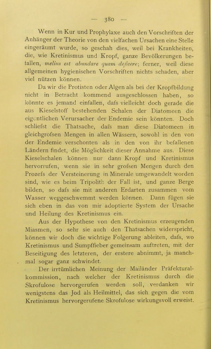 Wenn in Kur und Prophylaxe auch den Vorschriften der Anhänger der Theorie von den vielfachen Ursachen eine Stelle eingeräumt wurde, so geschah dies, weil bei Krankheiten, die, wie Kretinismus und Kropf, ganze Bevölkerungen be- fallen, melius est abundare quam deficere; ferner, weil diese allgemeinen hygienischen Vorschriften nichts schaden, aber viel nützen können. Da wir die Protisten oder Algen als bei der Kropfbildung nicht in Betracht kommend ausgeschlossen haben, so könnte es jemand einfallen, dafs vielleicht doch gerade die aus Kieselstoff bestehenden Schalen der Diatomeen die eigentlichen Verursacher der Endemie sein könnten. Doch schliefst die Thatsache, dafs man diese Diatomeen in gleichgrofsen Mengen in allen Wässern, sowohl in den von der Endemie verschonten als in den von ihr befallenen Ländern findet, die Möglichkeit dieser Annahme aus. Diese Kieselschalen können nur dann Kropf und Kretinismus hervorrufen, wenn sie in sehr grofsen Mengen durch den Prozefs der Versteinerung in Minerale umgewandelt worden sind, wie es beim Tripolith der Fall ist, und ganze Berge bilden, so dafs sie mit anderen Erdarten zusammen vom Wasser weggeschwemmt werden können. Dann fügen sie sich eben in das von mir adoptierte System der Ursache und Heilung des Kretinismus ein. Aus der Hypothese von den Kretinismus erzeugenden Miasmen, so sehr sie auch den Thatsachen widerspricht, können wir doch die wichtige Folgerung ableiten, dafs, wo Kretinismus und Sumpffieber gemeinsam auftreten, mit der Beseitigung des letzteren, der erstere abnimmt, ja manch- mal sogar ganz schwindet. Der irrtümlichen Meinung der Mailänder Präfektural- kommission, nach welcher der Kretinismus durch die Skrofulöse hervorgerufen werden soll, verdanken wir wenigstens das Jod als Heilmittel, das sich gegen die vom Kretinismus hervorgerufene Skrofulöse wirkungsvoll erweist.