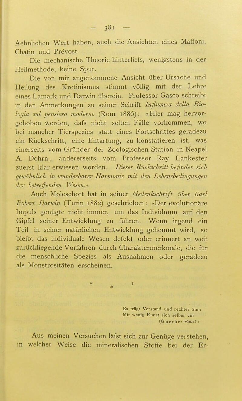 Aehnlichen Wert haben, auch die Ansichten eines Maffoni, Chatin und Prevost. Die mechanische Theorie hinterliefs, wenigstens in der Heilmethode, keine Spur. Die von mir angenommene Ansicht über Ursache und Heilung des Kretinismus stimmt völlig mit der Lehre eines Lamark und Darwin überein. Professor Gasco schreibt in den Anmerkungen zu seiner Schrift Influenza della Bio- logia sul pensiero moderno (Rom 1886): »Hier mag hervor- gehoben werden, dafs nicht selten Fälle vorkommen, wo bei mancher Tierspezies statt eines Fortschrittes geradezu ein Rückschritt, eine Entartung, zu konstatieren ist, was einerseits vom Gründer der Zoologischen Station in Neapel A. Dohm , andererseits vom Professor Ray Lankester zuerst klar erwiesen worden. Dieser Rückschritt befindet sich gewöhnlich in wunderbarer Harmonie mit den Lebensbedingungen der betreffenden Wesen.* Auch Moleschott hat in seiner Gedenkschrift über Karl Robert Darwin (Turin 1882) geschrieben: »Derevolutionäre Impuls genügte nicht immer, um das Individuum auf den Gipfel seiner Entwicklung zu führen. Wenn irgend ein Teil in seiner natürlichen Entwicklung gehemmt wird, so bleibt das individuale Wesen defekt oder erinnert an weit zurückliegende Vorfahren durch Charaktermerkmale, die für die menschliche Spezies als Ausnahmen oder geradezu als Monstrositäten erscheinen. * * Es trägt Verstand und rechter Sinn Mit wenig Kunst sich selber vor. (Goethe: Faust ) Aus meinen Versuchen läfst sich zur Genüge verstehen, in welcher Weise die mineralischen Stoffe bei der Er-