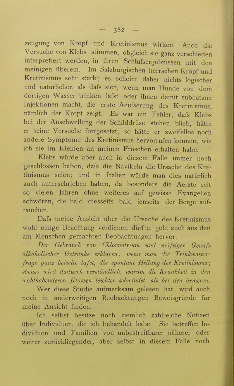 zeugung von Kropf und Kretinismus wirken. Auch die Versuche von Klebs stimmen, obgleich sie ganz verschieden interpretiert werden, in ihren Schlufsergebnissen mit den meinigen überein. Im Salzburgischen herrschen Kropf und Kretinismus sehr stark; es scheint daher nichts logischer und natürlicher, als dafs sich, wenn man Hunde von dem dortigen Wasser trinken läfst oder ihnen damit subcutane Injektionen macht, die erste Aeufserung des Kretinismus, nämlich der Kropf zeigt. Es war ein Fehler, dafs Klebs bei der Anschwellung der Schilddrüse stehen blieb, hätte er seine Versuche fortgesetzt, so hätte er zweifellos noch andere Symptome des Kretinismus hervorrufen können, wie ich sie im Kleinen an meinen Fröschen erhalten habe. Klebs würde aber auch in diesem Falle immer noch geschlossen haben, dafs die Navikeln die Ursache des Kre- tinismus seien; und in Italien würde man dies natürlich auch unterschrieben haben, da besonders die Aerzte seit so vielen Jahren ohne weiteres auf gewisse Evangelien schwören, die bald diesseits bald jenseits der Berge auf- tauchen. Dafs meine Ansicht über die Ursache des Kretinismus wohl einige Beachtung verdienen dürfte, geht auch aus den am Menschen gemachten Beobachtungen hervor. Der Gebrauch von Chlornatrium und mäfsiger Genu/'s alkoholischer Getränke erklären, wenn man die Trinkwasser- frage ganz beiseite läfst, die spontane Heilung des Kretinismus; ebenso wird dadurch verständlich, warum die Krankheit in den xcohlhab ender en Klassen leichter schwindet als bei den ärmeren. Wer diese Studie aufmerksam gelesen hat, wird auch noch in anderweitigen Beobachtungen Beweisgründe für meine Ansicht finden. Ich selbst besitze noch ziemlich zahlreiche Notizen über Individuen, die ich behandelt habe. Sie betreffen In- dividuen und Familien von unbestreitbarer näherer oder weiter zurückliegender, aber selbst in diesem Falle noch