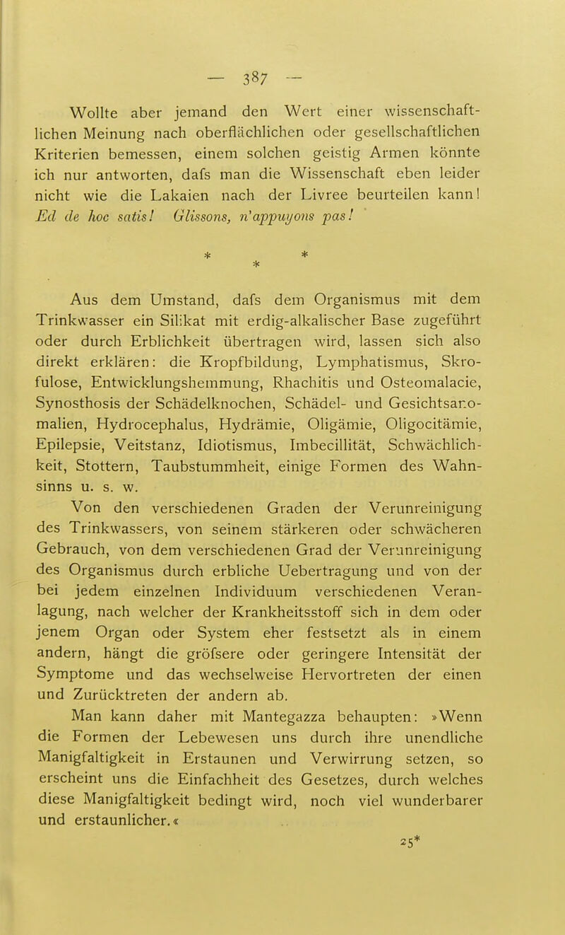 Wollte aber jemand den Wert einer wissenschaft- lichen Meinung nach oberflächlichen oder gesellschaftlichen Kriterien bemessen, einem solchen geistig Armen könnte ich nur antworten, dafs man die Wissenschaft eben leider nicht wie die Lakaien nach der Livree beurteilen kann! Ed de hoc satis! Glissons, n'appuyons pas! * * * Aus dem Umstand, dafs dem Organismus mit dem Trinkwasser ein Silikat mit erdig-alkalischer Base zugeführt oder durch Erblichkeit übertragen wird, lassen sich also direkt erklären: die Kropfbildung, Lymphatismus, Skro- fulöse, Entwicklungshemmung, Rhachitis und Osteomalacie, Synosthosis der Schädelknochen, Schädel- und Gesichtsano- malien, Hydrocephalus, Hydrämie, Oligämie, Oligocitämie, Epilepsie, Veitstanz, Idiotismus, Imbecillität, Schwächlich- keit, Stottern, Taubstummheit, einige Formen des Wahn- sinns u. s. w. Von den verschiedenen Graden der Verunreinigung des Trinkwassers, von seinem stärkeren oder schwächeren Gebrauch, von dem verschiedenen Grad der Verunreinigung des Organismus durch erbliche Uebertragung und von der bei jedem einzelnen Individuum verschiedenen Veran- lagung, nach welcher der Krankheitsstoff sich in dem oder jenem Organ oder System eher festsetzt als in einem andern, hängt die gröfsere oder geringere Intensität der Symptome und das wechselweise Hervortreten der einen und Zurücktreten der andern ab. Man kann daher mit Mantegazza behaupten: »Wenn die Formen der Lebewesen uns durch ihre unendliche Manigfaltigkeit in Erstaunen und Verwirrung setzen, so erscheint uns die Einfachheit des Gesetzes, durch welches diese Manigfaltigkeit bedingt wird, noch viel wunderbarer und erstaunlicher.« 25*