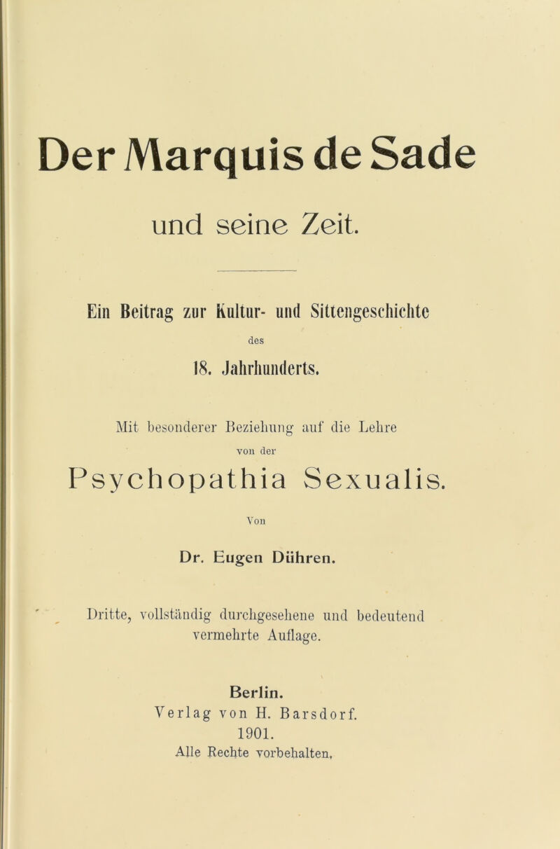 Der Marquis de Sade und seine Zeit. Ein Beitrag zur Kultur- und Sittengeschichte des 18. Jahrhunderts. Mit besonderer Beziehung auf die Lehre von der Psychopathia Sexualis. Von Dr. Eugen Dühren. Dritte, vollständig durchgesehene und bedeutend vermehrte Auflage. Berlin. Verlag von H. Barsdorf. 1901. Alle Rechte Vorbehalten.