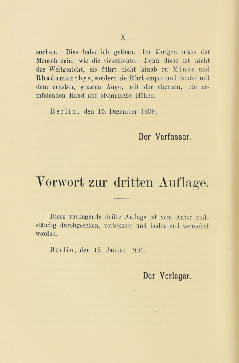 suchen. Dies habe ich gethan. Im übrigen muss der Mensch sein, wie die Geschichte. Denn diese ist nicht das Weltgericht, sie führt nicht hinab zu Minos und Rhadamanthys, sondern sie führt empor und deutet mit dem ernsten, grossen Auge, mit der ehernen, nie er- müdenden Hand auf olympische Höhen. Berlin, den 15. Dezember 1899. Der Verfasser. Vorwort zur dritten Auflage. Diese vorliegende dritte Auflage ist vom Autor voll- ständig durchgesehen, verbessert und bedeutend vermehrt worden. Berlin, den 15. Januar 1901. Der Verleger.