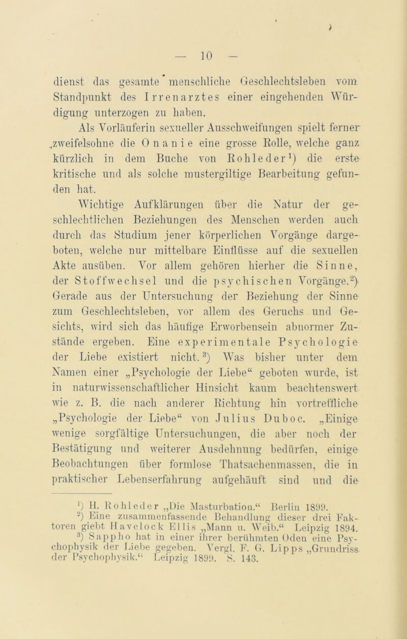 dienst das gesamte menschliche Geschlechtsleben vom Standpnnkt des Irrenarztes einer eingehenden Wür- digung unterzogen zu haben. Als Vorläuferin sexueller Ausschweifungen spielt ferner „zweifelsohne die Onanie eine grosse Rolle, welche ganz kürzlich in dem Buche von Rohleder1) die erste kritische und als solche mustergiltige Bearbeitung gefun- den hat. Wichtige Aufklärungen über die Natur der ge- schlechtlichen Beziehungen des Menschen werden auch durch das Studium jener körperlichen Vorgänge darge- boten, welche nur mittelbare Einflüsse auf die sexuellen Akte ausüben. Vor allem gehören hierher die Sinne, der Stoffwechsel und die psychischen Vorgänge.2) Gerade aus der Untersuchung der Beziehung der Sinne zum Geschlechtsleben, vor allem des Geruchs und Ge- sichts, wird sich das häufige Erworbensein abnormer Zu- stände ergeben. Eine experimentale Psychologie der Liebe existiert nicht.3) Was bisher unter dem Namen einer „Psychologie der Liebe“ geboten wurde, ist in naturwissenschaftlicher Hinsicht kaum beachtenswert wie z. B. die nach anderer Richtung hin vortreffliche „Psychologie der Liebe“ von Julius Duboc. „Einige wenige sorgfältige Untersuchungen, die aber noch der Bestätigung und weiterer Ausdehnung bedürfen, einige Beobachtungen über formlose Thatsachenmassen, die in praktischer Lebenserfahrung aufgehäuft sind und die J) H. Rohleder „Die Masturbation.“ Berlin 1899. 2) Eine zusammenfassende Behandlung dieser drei Fak- toren giebt Havelock Ejlis „Mann u. Weib.“ Leipzig 1894. 3) Sappho hat in einer ihrer berühmten Oden eine Psy- chopbysik der Liebe gegeben. Vergl. F. G. Lipps „Grundriss der Psychophysik.“ Leipzig 1899. S. 143.