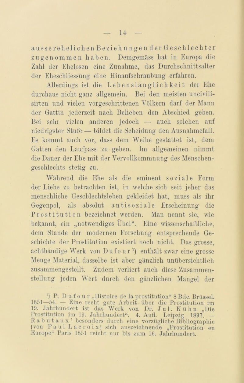ausser eheliche nBeziehungenderGeschlechter zugenommen haben. Demgemäss hat in Europa die Zahl der Ehelosen eine Zunahme, das Durchschnittsalter der Eheschliessung eine Hinaufschraubung erfahren. Allerdings ist die Lebenslänglichkeit der Ehe durchaus nicht ganz allgemein. Bei den meisten uncivili- sirten und vielen vorgeschrittenen Völkern darf der Mann der Gattin jederzeit nach Belieben den Abschied geben. Bei sehr vielen anderen jedoch — auch solchen auf niedrigster Stufe — bildet die Scheidung den Ausnahmefall. Es kommt auch vor, dass dem Weibe gestattet ist, dem Gatten den Laufpass zu geben. Im allgemeinen nimmt die Dauer der Ehe mit der Vervollkommnung des Menschen- geschlechts stetig zu. Während die Ehe als die eminent soziale Form der Liebe zu betrachten ist, in welche sich seit jeher das menschliche Geschlechtsleben gekleidet hat, muss als ihr Gegenpol, als absolut antisoziale Erscheinung die Prostitution bezeichnet werden. Man nennt sie, wie bekannt, ein „notwendiges Übel“. Eine wissenschaftliche, dem Stande der modernen Forschung entsprechende Ge- schichte der Prostitution existiert noch nicht. Das grosse, achtbändige Werk von Dufour1) enthält zwar eine grosse Menge Material, dasselbe ist aber gänzlich unübersichtlich zusammengestellt. Zudem verliert auch diese Zusammen- stellung jeden Wert durch den gänzlichen Mangel der !) P. D u f o u r „llistoire de la Prostitution“ 8 Bde. Brüssel. 1851—54. — Eine recht gute Arbeit über die Prostitution im 19. Jahrhundert ist das Werk von Dr. Jul. Kühn „Die Prostitution im 19. Jahrhundert“. 4. Aufl. Leipzig 1897. — R a b irt a u x ’ besonders durch eine vorzügliche Bibliographie (von Paul Laer o ix) sich auszeichnende „Prostitution en Europe“ Paris 1851 reicht nur bis zum 16. Jahrhundert.