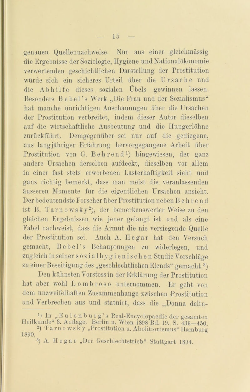 genauen Quellennachweise. Nur aus einer gleichmässig die Ergebnisse der Soziologie, Hygiene und Nationalökonomie verwertenden geschichtlichen Darstellung der Prostitution würde sich ein sicheres Urteil über die Ursache und die Abhilfe dieses sozialen Übels gewinnen lassen. Besonders Bebel’s Werk „Die Frau und der Sozialismus“ hat manche unrichtigen Anschauungen über die Ursachen der Prostitution verbreitet, indem dieser Autor dieselben auf die wirtschaftliche Ausbeutung und die Hungerlöhne zurückführt. Demgegenüber sei nur auf die gediegene, aus langjähriger Erfahrung hervorgegangene Arbeit über Prostitution von G. Behrend1) hingewiesen, der ganz andere Ursachen derselben aufdeckt, dieselben vor allem in einer fast stets erworbenen Lasterhaftigkeit sieht und ganz richtig bemerkt, dass man meist die veranlassenden äusseren Momente für die eigentlichen Ursachen ansieht. Der bedeutendste Forscher über Prostitution neben Behren d ist B. Tarnowsky2), der bemerkenswerter Weise zu den gleichen Ergebnissen wie jener gelangt ist und als eine Fabel nach weist, dass die Armut die nie versiegende Quelle der Prostitution sei. Auch A. He gar hat den Versuch gemacht, BebeUs Behauptungen zu widerlegen, und zugleich in seiner sozial hygienischen Studie Vorschläge zu einer Beseitigung des „geschlechtlichen Elends“ gemacht.3) Den kühnsten Vorstoss in der Erklärung der Prostitution hat aber wohl Lombroso unternommen. Er geht von dem unzweifelhaften Zusammenhänge zwischen Prostitution und Verbrechen aus und statuirt, dass die „Donna delin- M In »Eulenbur g’ s Real-Encyclopaedie der gesamten Heilkunde“ 3. Auflage. Berlin u. Wien i 898 Bd. 19.. S. 436—450. 2) Tarnows k y „Prostitution u. Abolitionismus“ Hamburg 1890. 3) A. He gar „Der Geschlechtstrieb“ Stuttgart 1894.