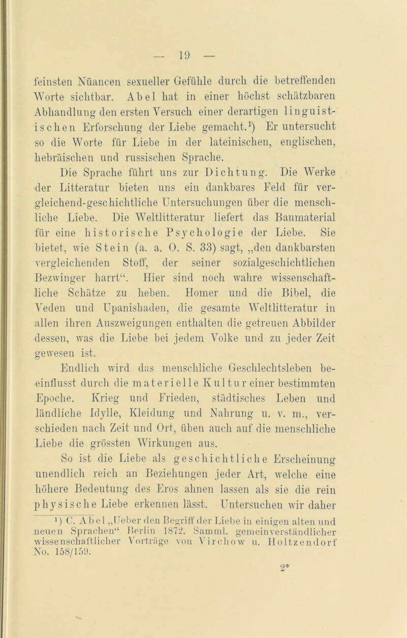 feinsten Nüancen sexueller Gefühle durch die betreffenden Worte sichtbar. Abel hat in einer höchst schätzbaren Abhandlung den ersten Versuch einer derartigen linguist- ischen Erforschung der Liebe gemacht.1) Er untersucht so die Worte für Liebe in der lateinischen, englischen, hebräischen und russischen Sprache. Die Sprache führt uns zur Dichtung. Die Werke der Litteratur bieten uns ein dankbares Feld für ver- gleichend-geschichtliche Untersuchungen über die mensch- liche Liebe. Die Weltliteratur liefert das Baumaterial für eine historische Psychologie der Liebe. Sie bietet, wie Stein (a. a. 0. S. 33) sagt, „den dankbarsten vergleichenden Stoff, der seiner sozialgeschichtlichen Bezwinger harrt“. Hier sind noch wahre wissenschaft- liche Schätze zu heben. Homer und die Bibel, die Veden und Upanishaden, die gesamte Weltliteratur in allen ihren Auszweigungen enthalten die getreuen Abbilder dessen, was die Liebe bei jedem Volke und zu jeder Zeit gewesen ist. Endlich wird das menschliche Geschlechtsleben be- einflusst durch die materielle K u 11 u r einer bestimmten Epoche. Krieg und Frieden, städtisches Leben und ländliche Idylle, Kleidung und Nahrung u. v. m., ver- schieden nach Zeit und Ort, üben auch auf die menschliche Liebe die grössten Wirkungen aus. So ist die Liebe als geschichtliche Erscheinung unendlich reich an Beziehungen jeder Art, welche eine höhere Bedeutung des Eros ahnen lassen als sie die rein physische Liebe erkennen lässt. Untersuchen wir daher 1) C. Abel „Ueber den Begriff der Liebe in einigen alten und neuen Sprachen“ Berlin 1872. Samnfl. gemeinverständlicher wissenschaftlicher Vorträge von Virchow u. Iloltzendorf No. 158/159. 9*