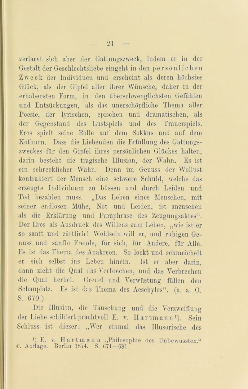 verlarvt sich aber der Gattungszweck, indem er in der Gestalt der Geschlechtsliebe eingeht in den persönlichen Zweck der Individuen und erscheint als deren höchstes Glück, als der Gipfel aller ihrer Wünsche, daher in der erhabensten Form, in den überschwenglichsten Gefühlen und Entzückungen, als das unerschöpfliche Thema aller Poesie, der lyrischen, epischen und dramatischen, als der Gegenstand des Lustspiels und des Trauerspiels. Eros spielt seine Rolle auf dem Sokkus und auf dem Kothurn. Dass die Liebenden die Erfüllung des Gattungs- zweckes für den Gipfel ihres persönlichen Glückes halten, darin besteht die tragische Illusion, der Wahn. Es ist ein schrecklicher Wahn. Denn im Genuss der Wollust kontrahiert der Mensch eine schwere Schuld, welche das erzeugte Individuum zu büssen und durch Leiden und Tod bezahlen muss. „Das Leben eines Menschen, mit seiner endlosen Mühe, Not und Leiden, ist anzusehen als die Erklärung und Paraphrase des Zeugungsaktes“. Der Eros als Ausdruck des Willens zum Leben, „wie ist er so sanft und zärtlich! Wohlsein will er, und ruhigen Ge- nuss und sanfte Freude, für sich, für Andere, für Alle. Es ist das Thema des Anakreon. So lockt und schmeichelt er sich selbst ins Leben hinein. Ist er aber darin, dann zieht die Qual das Verbrechen, und das Verbrechen die Qual herbei. Greuel und Verwüstung füllen den Schauplatz. Es ist das Thema des Aeschylos“. (a. a. 0. •S. 670.) Die Illusion, die Täuschung und die Verzweiflung der Liebe schildert prachtvoll E. v. Hartmann1). Sein Schluss ist dieser: „Wer einmal das Illusorische des 0 E. v. Hartmann „Philosophie des Unbewussten.“ 6. Auflage. Berlin 1874. S. 671—681.