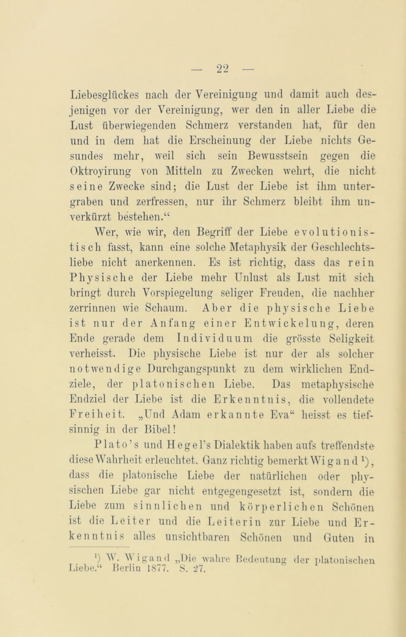 Liebesglückes nach der Vereinigung und damit auch des- jenigen vor der Vereinigung, wer den in aller Liebe die Lust überwiegenden Schmerz verstanden hat, für den und in dem hat die Erscheinung der Liebe nichts Ge- sundes mehr, weil sich sein Bewusstsein gegen die Oktroyirung von Mitteln zu Zwecken wehrt, die nicht seine Zwecke sind; die Lust der Liebe ist ihm unter- graben und zerfressen, nur ihr Schmerz bleibt ihm un- verkürzt bestehen.“ Wer, wie wir, den Begriff der Liebe evolutionis- tiscli fasst, kann eine solche Metaphysik der Geschlechts- liebe nicht anerkennen. Es ist richtig, dass das rein Physische der Liebe mehr Unlust als Lust mit sich bringt durch Vorspiegelung seliger Freuden, die nachher zerrinnen wie Schaum. Aber die physische Liebe ist nur der Anfang einer Entwickelung, deren Ende gerade dem Individuum die grösste Seligkeit verheisst. Die physische Liebe ist nur der als solcher notwendige Durchgangspunkt zu dem wirklichen End- ziele, der platonischen Liebe. Das metaphysische Endziel der Liebe ist die Erkenntnis, die vollendete Freiheit. „Und Adam erkannte Eva“ heisst es tief- sinnig in der Bibel! P1 a t o, s und H e g e Ts Dialektik haben aufs treffendste- diese Wahrheit erleuchtet. Ganz richtig bemerkt Wi g a n d *), dass die platonische Liebe der natürlichen oder phy- sischen Liebe gar nicht entgegengesetzt ist, sondern die Liebe zum sinnlichen und körperlichen Schönen ist die Leiter und die Leiterin zur Liebe und Er- kenntnis alles unsichtbaren Schönen und Guten in ’) W. Wigand „Die wahre Bedeutung der platonischen Liebe.“ Berlin 1877. S. 27.