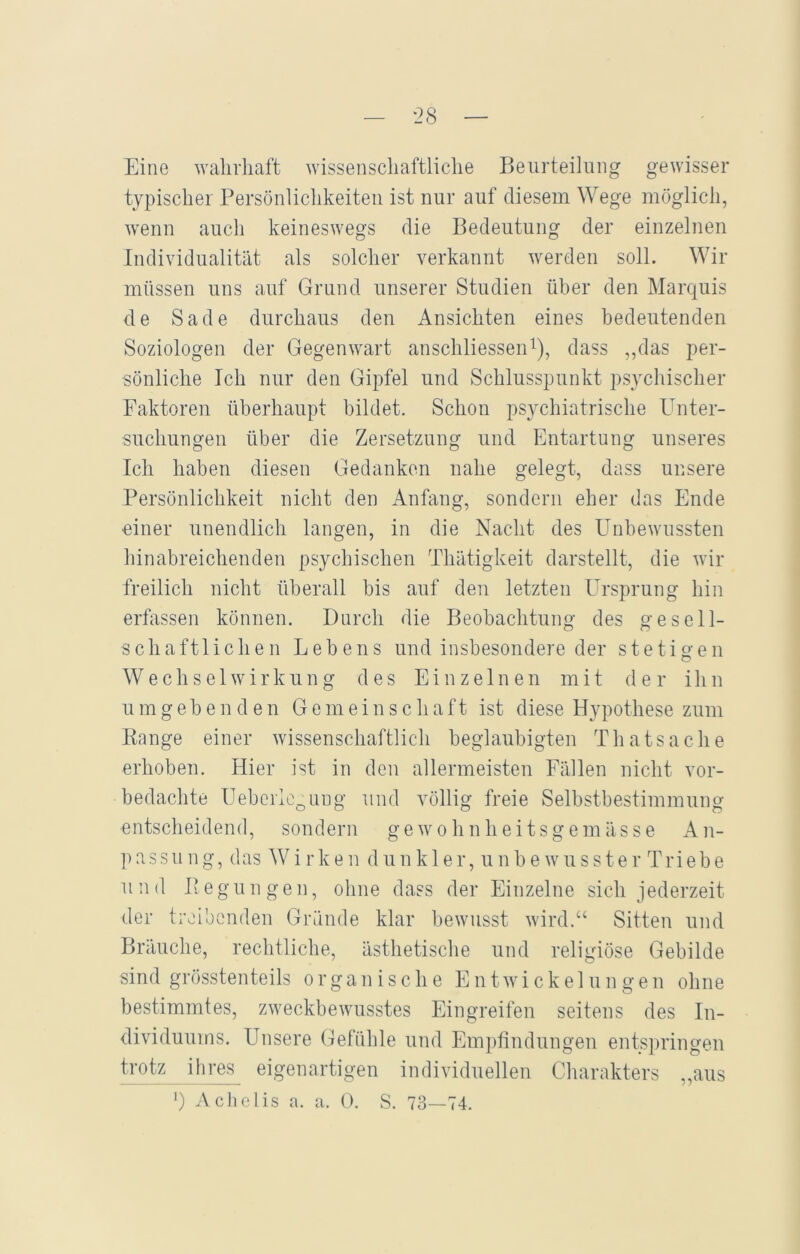 Eine wahrhaft wissenschaftliche Beurteilung gewisser typischer Persönlichkeiten ist nur auf diesem Wege möglich, wenn auch keineswegs die Bedeutung der einzelnen Individualität als solcher verkannt werden soll. Wir müssen uns auf Grund unserer Studien über den Marquis de Sade durchaus den Ansichten eines bedeutenden Soziologen der Gegenwart anschliessen1), dass „das per- sönliche Ich nur den Gipfel und Schlusspunkt psychischer Faktoren überhaupt bildet. Schon psychiatrische Unter- suchungen über die Zersetzung und Entartung unseres Ich haben diesen Gedanken nahe gelegt, dass unsere Persönlichkeit nicht den Anfang, sondern eher das Ende einer unendlich langen, in die Nacht des Unbewussten hinabreichenden psychischen Thätigkeit darstellt, die wir freilich nicht überall bis auf den letzten Ursprung hin erfassen können. Durch die Beobachtung des gesell- schaftlichen Lebens und insbesondere der stetigen Wechselwirkung des Einzelnen mit der ihn u m gebenden Gemeinschaft ist diese Hypothese zum Range einer wissenschaftlich beglaubigten Thatsache erhoben. Hier ist in den allermeisten Fällen nicht vor- bedachte Ueberleg img und völlig freie Selbstbestimmung entscheidend, sondern gewohnheitsgemässe An- passung, das Wirken dunkler, unbewusster Triebe und Regungen, ohne dass der Einzelne sich jederzeit der treibenden Gründe klar bewusst wird.“ Sitten und Bräuche, rechtliche, ästhetische und religiöse Gebilde sind grösstenteils organische Entwickelungen ohne bestimmtes, zweckbewusstes Eingreifen seitens des In- dividuums. Unsere Gefühle und Empfindungen entspringen trotz ihres eigenartigen individuellen Charakters „aus ]) Achelis a. a. 0. S. 73—74.