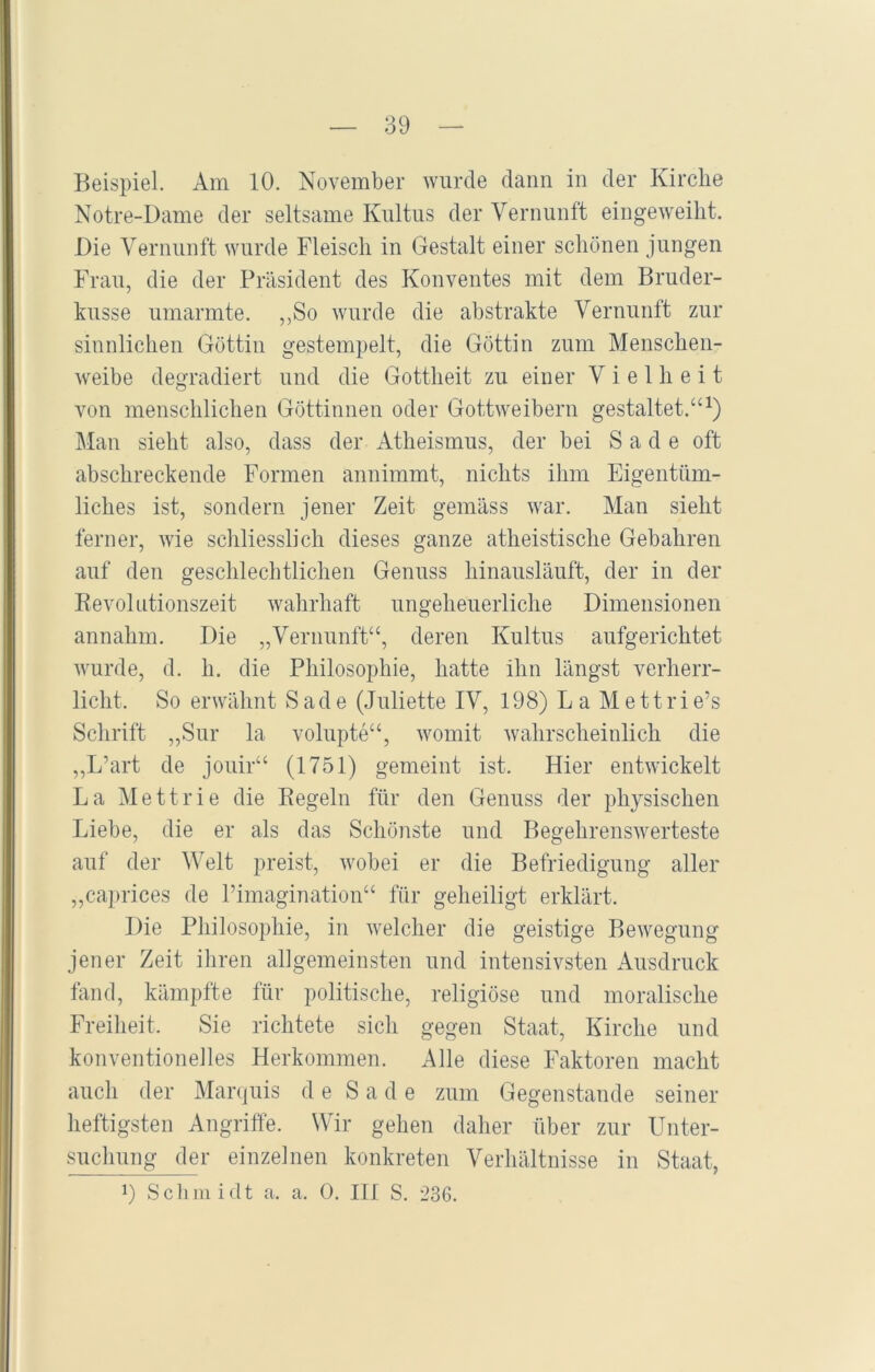 Beispiel. Am 10. November wurde dann in der Kirche Notre-Dame der seltsame Kultus der Vernunft eingeweiht. Die Vernunft wurde Fleisch in Gestalt einer schönen jungen Frau, die der Präsident des Konventes mit dem Bruder- kusse umarmte. „So wurde die abstrakte Vernunft zur sinnlichen Göttin gestempelt, die Göttin zum Menschen- weibe degradiert und die Gottheit zu einer Vielheit von menschlichen Göttinnen oder Gottweibern gestaltet.“1) Man sieht also, dass der Atheismus, der bei S a d e oft abschreckende Formen annimmt, nichts ihm Eigentüm- liches ist, sondern jener Zeit gemäss war. Man sieht ferner, wie schliesslich dieses ganze atheistische Gebahren auf den geschlechtlichen Genuss hinausläuft, der in der Revolutionszeit wahrhaft ungeheuerliche Dimensionen annahm. Die „Vernunft“, deren Kultus aufgerichtet wurde, d. h. die Philosophie, hatte ihn längst verherr- licht. So erwähnt Sade (Juliette IV, 198) La Mettrie’s Schrift „Sur la volupte“, womit wahrscheinlich die „L’art de jouir“ (1751) gemeint ist. Hier entwickelt La Mettrie die Regeln für den Genuss der physischen Liebe, die er als das Schönste und Begehrenswerteste auf der Welt preist, wobei er die Befriedigung aller „caprices de Pimagination“ für geheiligt erklärt. Die Philosophie, in welcher die geistige Bewegung jener Zeit ihren allgemeinsten und intensivsten Ausdruck fand, kämpfte für politische, religiöse und moralische Freiheit. Sie richtete sich gegen Staat, Kirche und konventionelles Herkommen. Alle diese Faktoren macht auch der Marquis de Sade zum Gegenstände seiner heftigsten Angriffe. Wir gehen daher über zur Unter- suchung^ r einzelnen konkreten Verhältnisse in Staat, J) Schmidt a. a. 0. III S. 236.