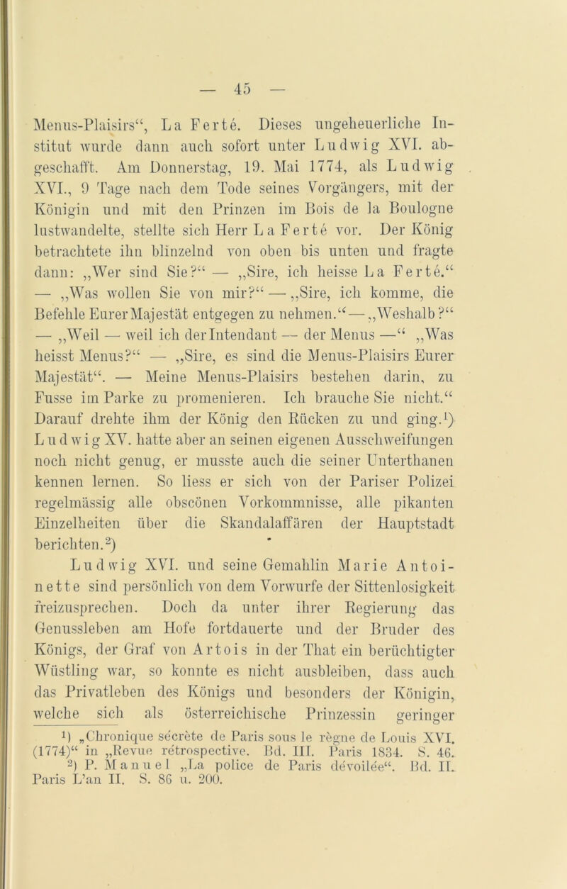 Menus-Plaisirs“, La Ferte. Dieses ungeheuerliche In- stitut wurde dann auch sofort unter Ludwig XVI. ab- geschafft. Am Donnerstag, 19. Mai 1774, als Ludwig XVI., 9 Tage nach dem Tode seines Vorgängers, mit der Königin und mit den Prinzen im Bois de la Boulogne lustwandelte, stellte sich Herr L a Ferte vor. Der König betrachtete ihn blinzelnd von oben bis unten und fragte dann: „Wer sind Sie?“ — „Sire, ich heisse La Ferte.“ — „Was wollen Sie von mir?“ — „Sire, ich komme, die Befehle Eurer Majestät entgegen zu nehmen.“—„Weshalb?“ — „Weil — weil ich der Intendant — der Menus —“ „Was heisst Menus?“ — „Sire, es sind die Menus-Plaisirs Eurer Majestät“. — Meine Menus-Plaisirs bestehen darin, zu Fusse im Parke zu promenieren. Ich brauche Sie nicht.“ Darauf drehte ihm der König den Rücken zu und ging.1) Ludwig XV. hatte aber an seinen eigenen Ausschweifungen noch nicht genug, er musste auch die seiner Unterthanen kennen lernen. So liess er sich von der Pariser Polizei regelmässig alle obscönen Vorkommnisse, alle pikanten Einzelheiten über die Skandalaffären der Hauptstadt berichten.2) Ludwig XVI. und seine Gemahlin Marie Antoi- nette sind persönlich von dem Vorwurfe der Sittenlosigkeit freizusprechen. Doch da unter ihrer Regierung das Genussleben am Hofe fortdauerte und der Bruder des Königs, der Graf von Artois in der That ein berüchtigter Wüstling war, so konnte es nicht ausbleiben, dass auch das Privatleben des Königs und besonders der Königin, welche sich als österreichische Prinzessin geringer o o B „Chronique secrete de Paris sous le regne de Louis XVI. (1774)“ in „Revue retrospective. Bd. IIT. Paris 1834. S. 46. 2) P. Manuel „La police de Paris devoilee“. Bd. II. Paris L’an II. S. 86 u. 200.