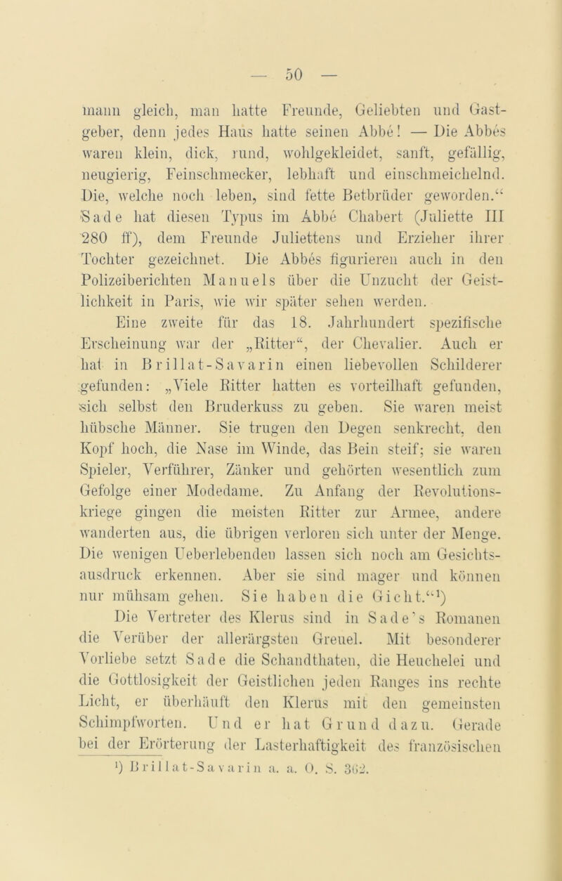 mann gleich, man hatte Freunde, Geliebten und Gast- geber, denn jedes Haus hatte seinen Abbe! — Die Abbes waren klein, dick, rund, wohlgekleidet, sanft, gefällig, neugierig, Feinschmecker, lebhaft und einschmeichelnd. Die, welche noch leben, sind fette Betbrüder geworden.“ ;Sade hat diesen Typus im Abbe Chabert (Juliette III 280 ff), dem Freunde Juliettens und Erzieher ihrer Tochter gezeichnet. Die Abbes figurieren auch in den Polizeiberichten Manuels über die Unzucht der Geist- lichkeit in Paris, wie wir später sehen werden. Eine zweite für das 18. Jahrhundert spezifische Erscheinung war der „Ritter“, der Chevalier. Auch er hat in B r illat-Savarin einen liebevollen Sclrilderer gefunden: „Viele Ritter hatten es vorteilhaft gefunden, «ich selbst den Bruderkuss zu geben. Sie waren meist hübsche Männer. Sie trugen den Degen senkrecht, den Kopf hoch, die Nase im Winde, das Bein steif; sie waren Spieler, Verführer, Zänker und gehörten wesentlich zum Gefolge einer Modedame. Zu Anfang der Revolutions- kriege gingen die meisten Ritter zur Armee, andere wunderten aus, die übrigen verloren sich unter der Menge. Die wenigen Ueberlebendeu lassen sich noch am Gesichts- ausdruck erkennen. Aber sie sind mager und können nur mühsam gehen. Sie haben die Gicht.“1) Die Vertreter des Klerus sind in S ade ’s Romanen die Verüber der allerärgsten Greuel. Mit besonderer Vorliebe setzt Sa de die Schandthaten, die Heuchelei und die Gottlosigkeit der Geistlichen jeden Ranges ins rechte Licht, er überhäuft den Klerus mit den gemeinsten Schimpfworten. Und er hat Grund dazu. Gerade bei der Erörterung der Lasterhaftigkeit des französischen 0 Brillat-Sa varin a. a. 0. S. 3(i2.