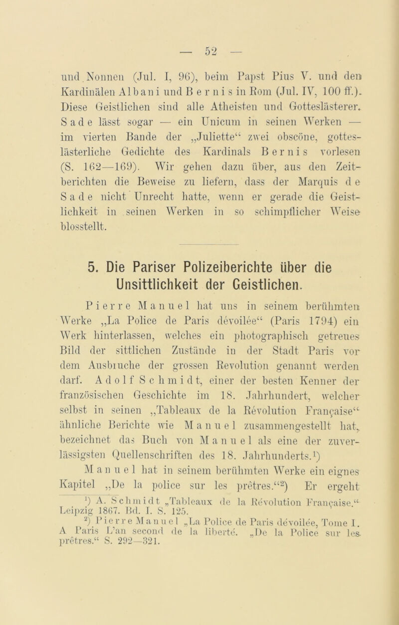 und . Nonnen (Jul. I, 96), beim Papst Pius V. und den Kardinalen Alban i und Bernis in Rom (Jul. IV, 100 ff.)* Diese Geistlichen sind alle Atheisten und Gotteslästerer. Sade lässt sogar — ein Unicum in seinen Werken — im vierten Bande der „Juliette“ zwei obscöne, gottes- lästerliche Gedichte des Kardinals Bernis vorlesen (S. 162—169). Wir gehen dazu über, aus den Zeit- berichten die Beweise zu liefern, dass der Marquis d e Sade nicht Unrecht hatte, wenn er gerade die Geist- lichkeit in seinen Werken in so schimpflicher Weise biosstellt. 5. Die Pariser Polizeiberichte über die Unsittlichkeit der Geistlichen. Pierre M anuel hat uns in seinem berühmten Werke „La Police de Paris devoilee“ (Paris 1794) ein Werk hinterlassen, welches ein photographisch getreues Bild der sittlichen Zustände in der Stadt Paris vor dem Ausbiuche der grossen Revolution genannt werden darf. A d o 1 f S c h m i d t, einer der besten Kenner der französischen Geschichte im 18. Jahrhundert, welcher selbst in seinen „Tableaux de la Revolution Francaise“ ähnliche Berichte wie Manuel zusammengestellt hat,, bezeichnet das Buch von M anuel als eine der zuver- lässigsten Quellenschriften des 18. Jahrhunderts.1) M anuel hat in seinem berühmten Werke ein eignes Kapitel ,,l)e la police sur les pretres.“2) Er ergeht 9 A. Schmidt „Tableaux de la Revolution Francaise.“ Leipzig 1867. Bd. I. S. 125. 2) Pierre Manuel „La Police de Paris devoilee, Tome 1. A Paris Kan second de la liberte. „De la Police sur les pretres.“ S. 292—321.