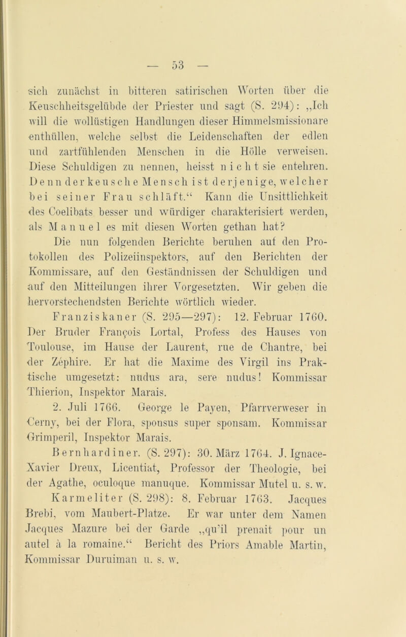 sich zunächst in bitteren satirischen Worten über die Keuschheitsgelübde der Priester und sagt (S. 294): „Ich will die wollüstigen Handlungen dieser Himmelsmissionare enthüllen, welche selbst die Leidenschaften der edlen und zartfühlenden Menschen in die Hölle verweisen. Diese Schuldigen zu nennen, heisst n i c h t sie entehren. 1)e n n der keu sch e Mensch ist derj enige, welcher bei seiner Frau schläft.“ Kann die Unsittlichkeit des Coelibats besser und würdiger charakterisiert werden, als Manuel es mit diesen Worten gethan hat? Die nun folgenden Berichte beruhen auf den Pro- tokollen des Polizeiinspektors, auf den Berichten der Kommissare, auf den Geständnissen der Schuldigen und auf den Mitteilungen ihrer Vorgesetzten. Wir geben die hervorstechendsten Berichte wörtlich wieder. Franziskaner (S. 295—297): 12. Februar 1760. Der Bruder Frai^ois Lortal, Profess des Hauses von Toulouse, im Hause der Laurent, rue de Chantre, bei der Zephire. Er hat die Maxime des Virgil ins Prak- tische umgesetzt: nudus ara, sere nudus! Kommissar Thierion, Inspektor Marais. 2. Juli 1766. George le Pa.yen, Pfarrverweser in Gerny, bei der Flora, sponsus super sponsam. Kommissar Grimperil, Inspektor Marais. B e rn h a rd i n e r. (S. 297): 30. März 1764. J. Ignace- Xavier Dreux, Licentiat, Professor der Theologie, bei der Agathe, oculoque manuque. Kommissar Mutei u. s. w. Karmeliter (S. 298): 8. Februar 1763. Jacques Brebi, vom Maubert-Platze. Er war unter dem Namen Jacques Mazure bei der Garde „qu’il prenait pour un autel ä la romaine.“ Bericht des Priors Amable Martin, Kommissar Duruiman u. s. w.