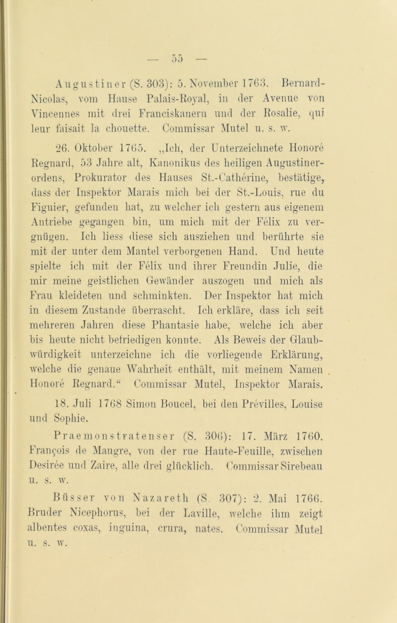 00 Augustiner (S. 303): 5. November 1763. Bernard- Nicolas, vom Hause Palais-Royal, in der Avenue von Vincennes mit drei Franciskanern und der Rosalie, qui leur faisait la chouette. Commissar Mutei u. s. w. 26. Oktober 1765. „Ich, der Unterzeichnete Honore Regnard, 53 Jahre alt, Kanonikus des heiligen Augustiner- ordens, Prokurator des Hauses St.-Catherine, bestätige, dass der Inspektor Marais midi bei der St.-Louis, rue du Figuier, gefunden hat, zu welcher ich gestern aus eigenem Antriebe gegangen bin, um mich mit der Felix zu ver- gnügen. Ich liess diese sich ausziehen und berührte sie mit der unter dem Mantel verborgenen Hand. Und heute spielte ich mit der Felix und ihrer Freundin Julie, die mir meine geistlichen Gewänder auszogen und mich als Frau kleideten und schminkten. Der Inspektor hat mich in diesem Zustande überrascht. Ich erkläre, dass ich seit mehreren Jahren diese Phantasie habe, welche ich aber bis heute nicht befriedigen konnte. Als Beweis der Glaub- würdigkeit unterzeichne ich die vorliegende Erklärung, welche die genaue Wahrheit enthält, mit meinem Namen Honore Regnard.“ Commissar Mute], Inspektor Marais. 18. Juli 1768 Simon Boucel, bei den Previlles, Louise und Sophie. P r a e m o n s t r a t e n s e r (S. 306): 17. März 1760. Franyois de Maugre, von der rue Haute-Feuille, zwischen Desiree und Zaire, alle drei glücklich. Commissar Sirebeau u. s. w. Büsser von Nazareth (S. 307): 2. Mai 1766. Bruder Nicephorus, bei der Laville, welche ihm zeigt albentes coxas, inguina, crura, nates. Commissar Mutei u. s. w.