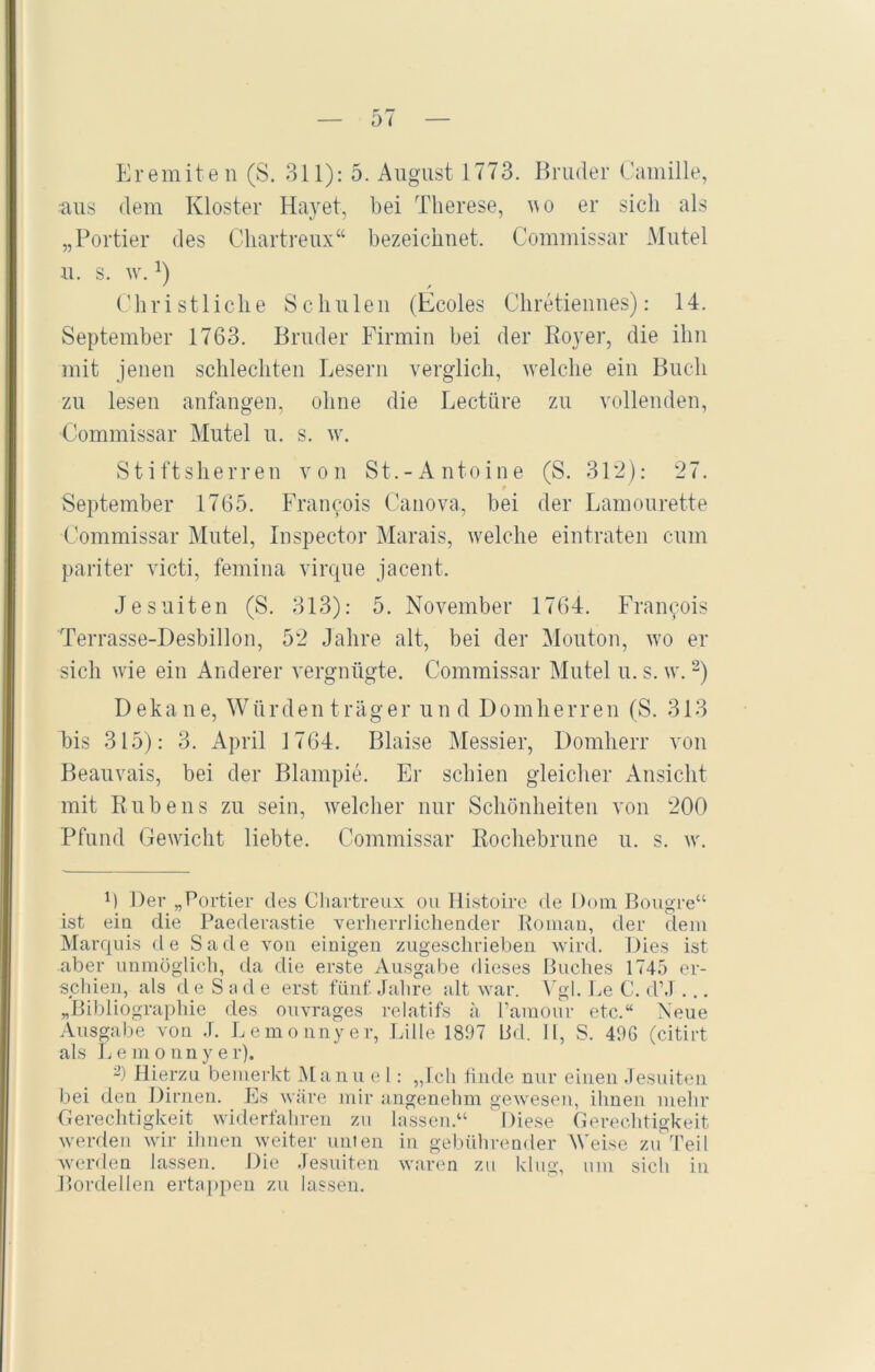 Eremiten (S. 311): 5. August 1773. Bruder Camille, aus dem Kloster Hayet, bei Therese, w o er sich als „Portier des Chartreux“ bezeichnet. Commissar Mutei u. s. w. D * / Christliche Schulen (Ecoles Chretiennes): 14. September 1763. Bruder Firmin bei der Royer, die ihn mit jenen schlechten Lesern verglich, welche ein Buch zu lesen anfangen, ohne die Lectüre zu vollenden, Commissar Mutei u. s. w. Stiftsherren von St.-Antoine (S. 312): 27. * September 1765. Francois Canova, bei der Lamourette •Commissar Mutei, Inspector Marais, welche eintraten cum pariter victi, femina virque jacent. Jesuiten (S. 313): 5. November 1764. Franyois Terrasse-Desbillon, 52 Jahre alt, bei der Mouton, wo er sich wie ein Anderer vergnügte. Commissar Mutei u.s. w.1 2) Dekane, Würdenträger und Domherren (S. 313 bis 315): 3. April 1764. Blaise Messier, Domherr von Beauvais, bei der Blampie. Er schien gleicher Ansicht mit Rubens zu sein, welcher nur Schönheiten von 200 Pfund Gewicht liebte. Commissar Rochebrune u. s. w. 1) Der „Portier des Cliartreux ou Histoire de Dom Bougre“ ist ein die Paederastie verherrlichender Roman, der dem Marquis de Sa de von einigen zugeschrieben wird. Dies ist aber unmöglich, da die erste Ausgabe dieses Buches 1745 er- schien, als d e S a d e erst fünf. Jahre alt war. Vgl. Le C. d’J ... „Bibliographie des ouvrages relatifs ä l’araour etc.“ Neue Ausgabe von .). Lemonnyer, Lille 1897 Bd. II, S. 496 (citirt als Lemonnyer). 2) Hierzu bemerkt Manu e l: „Ich finde nur einen Jesuiten bei den Dirnen. Es wäre mir angenehm gewesen, ihnen mehr Gerechtigkeit widerfahren zu lassen.“ Diese Gerechtigkeit werden wir ihnen weiter unten in gebührender Weise zu Teil werden lassen. Die Jesuiten waren zu klug, um sich in Bordellen ertappen zu lassen.