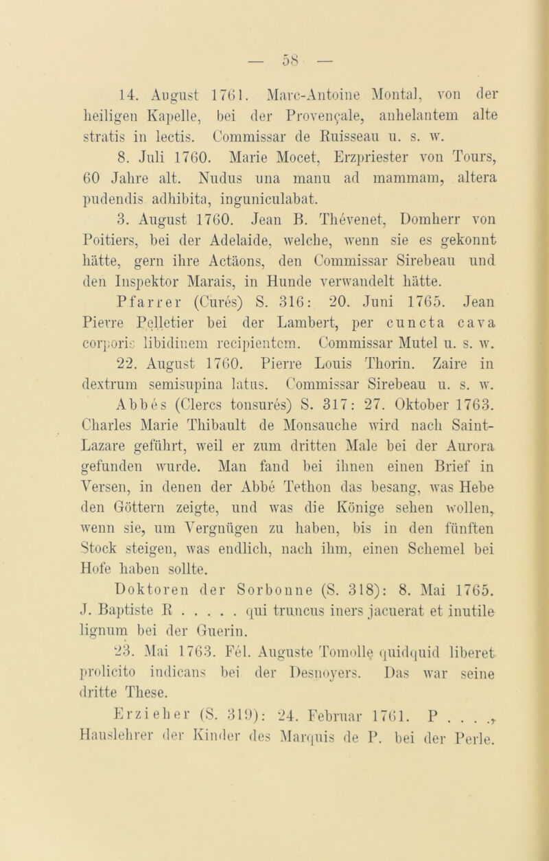 14. August 1761. Marc-Antoine Montal, von der heiligen Kapelle, bei der Provencale, anhelantem alte stratis in lectis. Commissar de Ruisseau u. s. w. 8. Juli 1760. Marie Mocet, Erzpriester von Tours, 60 Jahre alt. Nudus una manu ad mammam, altera pudendis adhibita, inguniculabat. 3. August 1760. Jean B. Thevenet, Domherr von Poitiers, bei der Adelaide, welche, wenn sie es gekonnt hätte, gern ihre Actäons, den Commissar Sirebeau und den Inspektor Marais, in Hunde verwandelt hätte. Pfarrer (Cures) S. 316: 20. Juni 1765. Jean Pierre Pelletier bei der Lambert, per cuncta cava corporis libidinem recipientcm. Commissar Mutei u. s. w. 22. August 1760. Pierre Louis Thorin. Zaire in dextrum semisupina latus. Commissar Sirebeau u. s. w. Abbes (Clercs tonsures) S. 317: 27. Oktober 1763. Charles Marie Thibault de Monsauche wird nach Saint- Lazare geführt, weil er zum dritten Male bei der Aurora gefunden wurde. Man fand bei ihnen einen Brief in Versen, in denen der Abbe Tethon das besang, was Hebe den Göttern zeigte, und was die Könige sehen wollen,, wenn sie, um Vergnügen zu haben, bis in den fünften Stock steigen, was endlich, nach ihm, einen Schemel bei Hofe haben sollte. Doktoren der Sorbonne (S. 318): 8. Mai 1765. J. Baptiste R qui truncus iners jacuerat et inutile lignum bei der Guerin. 23. Mai 1763. Fel. Auguste Tomolle quidquid liberet prolicito indicans bei der Desnoyers. Das war seine dritte These. Erzieher (S. 319): 24. Februar 1761. P . . . .r Hauslehrer der Kinder des Marquis de P. bei der Perle.