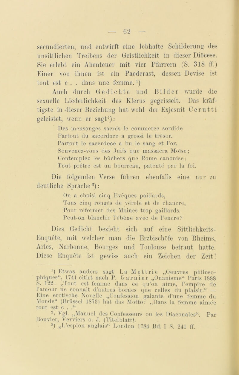 secundierten, und entwirft eine lebhafte Schilderung des unsittlichen Treibens der Geistlichkeit in dieser Diöcese. Sie erlebt ein Abenteuer mit vier Pfarrern (S. 318 ff.) Einer von ihnen ist ein Paederast, dessen Devise ist tont est c . . dans une femme. x) Auch durch Gedichte und Bilder wurde die sexuelle Liederlichkeit des Klerus gegeisselt. Das kräf- tigste in dieser Beziehung hat wohl der Exjesuit Cerutti geleistet, wenn er sagt-): Des mensonges sacres le commerce sordide Partout du sacerdoce a grossi le tresor. Partout le sacerdoce a bu le saug et 1‘or. Souvenez-vous des Juifs que massacra Moise; Contemplez les büchers que Rome canonise; Tout pretre est un bourreau, patente par la foi. Die folgenden Verse führen ebenfalls eine nur zu deutliche Sprache* 2 3) : On a choisi cinq Eveques paillards, Tons cinq ronges de veröle et de cliancre, Pour reformer des Moines trop gaillards. Peut-on blanchir l’ebene avec de l’encre? Dies Gedicht bezieht sich auf eine Sittlichkeits- Enquete, mit welcher man die Erzbischöfe von Rheims, Aries, Narbonne, Bourges und Toulouse betraut hatte. Diese Enquete ist gewiss auch ein Zeichen der Zeit! G Etwas anders sagt La Mettrie .,Oeuvres pliiloso- phiques“, 1741 citirt nach I*. Garnier „Onanisme“ Paris 1888 8. 122: „Tout est femme dans ce qu’on aime, l’empire de Fainour ne connait d’autres bornes que celles du plaisir.“ — Eine erotische Novelle „Confession galante d’une femme du Monde“ (Brüssel 1873) hat das Motto: „Dans la femme aim.ee tout est c . .“ 2/ Vgl. „Manuel des Confesseurs ou les Diaconales“. Par Bouvier, Verviers o. .T. (Titelblatt). 3) „L’espion anglais“ London 1784 Bd. I S. 241 ff.