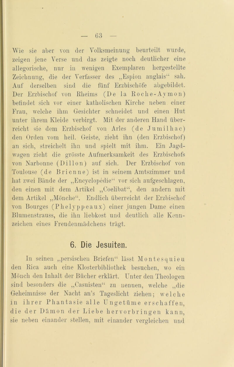 Wie sie aber von der Volksmeinuiig beurteilt wurde, zeigen jene Verse und das zeigte noch deutlicher eine allegorische, nur in wenigen Exemplaren hergestellte Zeichnung, die der Verfasser des „Espion anglais“ sah. Auf derselben sind die fünf Erzbischöfe abgebildet. Der Erzbischof von Rheims (De la Roche-Aymon) befindet sich vor einer katholischen Kirche neben einer Frau, welche ihm Gesichter schneidet und einen Hut unter ihrem Kleide verbirgt. Mit der anderen Hand über- reicht sie dem Erzbischof von Arles (de Jumilhac) den Orden vom heil. Geiste, zieht ihn (den Erzbischof) an sich, streichelt ihn und spielt mit ihm. Ein Jagd- wogen zieht die grösste Aufmerksamkeit des Erzbischofs von Narbonne (Dillon) auf sich. Der Erzbischof von Toulouse (de Brienne) ist in seinem Amtszimmer und hat zwei Bände der „Encyclopedie“ vor sich aufgeschlagen, den einen mit dem Artikel „Coelibat“, den andern mit dem Artikel ,,Mönche“. Endlich überreicht der Erzbischof von Bourges (Phelyppeaux) einer jungen Dame einen Blumenstrauss, die ihn liebkost und deutlich alle Kenn- zeichen eines Freudenmädchens trägt. 6. Die Jesuiten. ln seinen „persischen Briefen“ lässt Montesquieu den Rica auch eine Klosterbibliothek besuchen, wo ein Mönch den Inhalt der Bücher erklärt. Unter den Theologen O sind besonders die „Casuisten“ zu nennen, welche „die Geheimnisse der Nacht an’s Tageslicht ziehen; welche 111 ihrer Phantasie alle Ungetüme erschaffen, die der Dämon der Liebe her vor bringen kann, sie neben einander stellen, mit einander vergleichen und