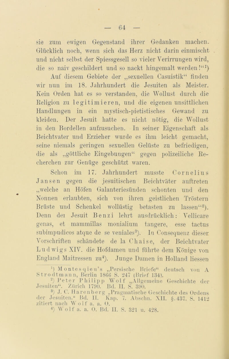 sie zum ewigen Gegenstand ihrer Gedanken machen. Glücklich noch, wenn sich das Herz nicht darin einmischt und nicht selbst der Spiessgesell so vieler Verirrungen wird, die so naiv geschildert und so nackt hingemalt werden!“1} Auf diesem Gebiete der „sexuellen Casuistik“ finden wir nun im 18. Jahrhundert die Jesuiten als Meister. Kein Orden hat es so verstanden, die Wollust durch die Beligion zu legitimieren, und die eigenen unsittlichen Handlungen in ein mystisch-pietistisches Gewand zu kleiden. Der Jesuit hatte es nicht nötig, die Wollust in den Bordellen aufzusuchen. In seiner Eigenschaft als Beichtvater und Erzieher wurde es ihm leicht gemacht, seine niemals geringen sexuellen Gelüste zu befriedigen, die als „göttliche Eingebungen“ gegen polizeiliche Ke- eherchen zur Genüge geschützt waren. Schon im 17. Jahrhundert musste Cornelius Jansen gegen die jesuitischen Beichtväter auftreten „welche an Höfen Galanteriesünden schonten und den Nonnen erlaubten, sich von ihren geistlichen Tröstern Brüste und Schenkel wollüstig betasten zu lassen“2). Denn dei Jesuit Benzi lehrt ausdrücklich: Vellicare genas, et mammillas monialium tangere, esse tactus subimpudicos atque de se veniales3). In Consequenz dieser Vorschriften schändete de la Chaise, der Beichtvater Ludwigs XIV. die Hofdamen und führte dem Könige von England Maitressen zu4). Junge Damen in Holland Hessen ') M ontes qieu’s „Persische Briefe“ deutsch von A Strödt man n, Berlin 1866 S. 247 (Brief 134). 2) Peter Philipp Wolf „Allgemeine Geschichte der Jesuiten“. Zürich 1790. Bd. II. S. 390. 3) J. C. Harenberg „Pragmatische Geschichte des Ordens der Jesuiten.“ Bd. II. Kap. 7. Absehn. All. §.437. S. 1412 zitiert nach Wolf a. a. 0. 4) Wolf a. a. 0. Bd. II. S. 321 u. 428.