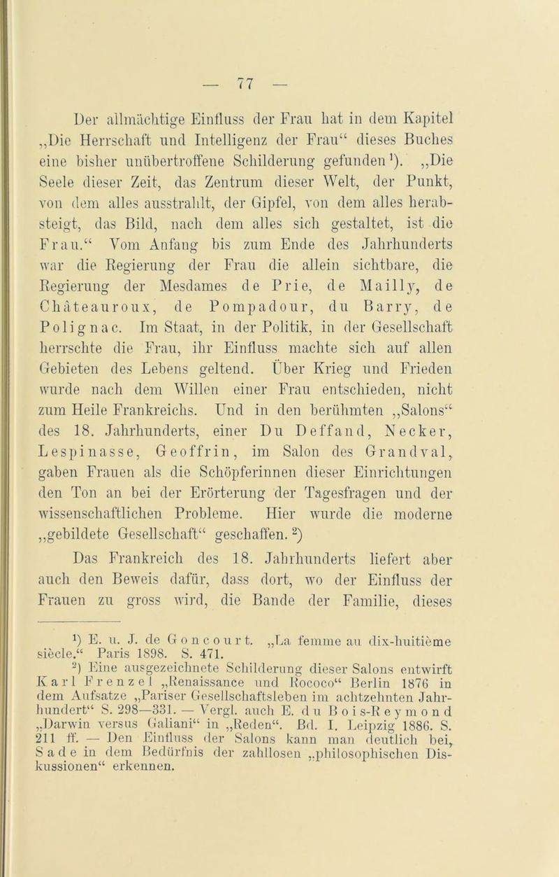 Der allmächtige Einfluss der Frau hat in dem Kapitel ,,Die Herrschaft und Intelligenz der Frau“ dieses Buches eine bisher unübertroffene Schilderung gefunden ’). „Die Seele dieser Zeit, das Zentrum dieser Welt, der Punkt, von dem alles ausstrahlt, der Gipfel, von dem alles herab- steigt, das Bild, nach dem alles sich gestaltet, ist die Frau.“ Vom Anfang bis zum Ende des Jahrhunderts war die Regierung der Frau die allein sichtbare, die Regierung der Mesdames de Prie, de Mail ly, de Chateau roux, de Pompadour, du Barry, de Polignac. Im Staat, in der Politik, in der Gesellschaft herrschte die Frau, ihr Einfluss machte sich auf allen Gebieten des Lebens geltend. Über Krieg und Frieden wurde nach dem Willen einer Frau entschieden, nicht zum Heile Frankreichs. Und in den berühmten ,,Salons“ des 18. Jahrhunderts, einer Du Deffand, Necker, Lespi nasse, Geoffrin, im Salon des Grandval, gaben Frauen als die Schöpferinnen dieser Einrichtungen den Ton an bei der Erörterung der Tagesfragen und der wissenschaftlichen Probleme. Hier wurde die moderne „gebildete Gesellschaft“ geschaffen.* 2) Das Frankreich des 18. Jahrhunderts liefert aber auch den Beweis dafür, dass dort, wo der Einfluss der Frauen zu gross wird, die Bande der Familie, dieses D E. u. J. de Goncourt. „La femme au dix-huitieme siede.“ Paris 1898. S. 471. 2) Eine ausgezeidmete Schilderung dieser Salons entwirft Karl Frenzei „Renaissance und Rococo“ Berlin 1876 in dem Aufsätze „Pariser Gesellschaftsleben im achtzehnten Jahr- hundert“ S. 298—331. — Vergl. auch E. d u Boi s-R eymond „Darwin versus Galiani“ in „Reden“, ßd. I. Leipzig 1886. S. 211 ff. — Den Einfluss der Salons kann man deutlich bei, Sade in dem Bedürfnis der zahllosen „philosophischen Dis- kussionen“ erkennen.