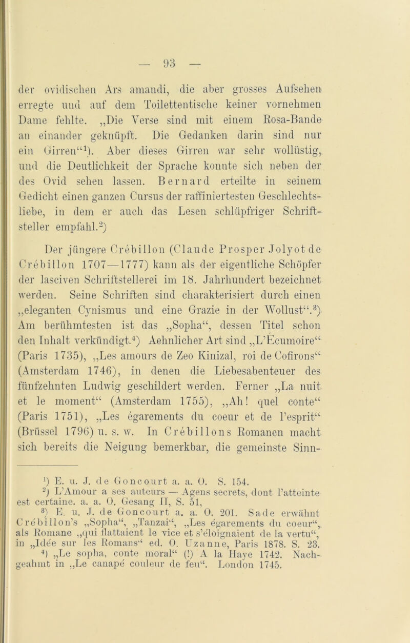 der ovidisclien Ars amandi, die aber grosses Aufsehen erregte und auf dem Toilettentische keiner vornehmen Dame fehlte. ,,Die Verse sind mit einem Rosa-Bande an einander geknüpft. Die Gedanken darin sind nur ein Girren“1). Aber dieses Girren war sehr wollüstig, und die Deutlichkeit der Sprache konnte sich neben der des Ovid sehen lassen. Bernard erteilte in seinem Gedicht einen ganzen Cnrsus der raffiniertesten Geschlechts- liebe, in dem er auch das Lesen schlüpfriger Schrift- steller empfahl.2) Der jüngere Crebillon (Claude Prosper Jolyotde Crebillon 1707—1777) kann als der eigentliche Schöpfer der lasciven Schriftstellerei im 18. Jahrhundert bezeichnet werden. Seine Schriften sind charakterisiert durch einen „eleganten Cynismus und eine Grazie in der Wollust“.3) Am berühmtesten ist das „Soplia“, dessen Titel schon den Inhalt verkündigt.4) Aehnlicher Art sind „L’Ecumoire“ (Paris 1735), „Les amours de Zeo Kinizal, roi de Cofirons“ (Amsterdam 1746), in denen die Liebesabenteuer des fünfzehnten Ludwig geschildert werden. Ferner „La nuit et le moment“ (Amsterdam 1755), „Ali! quel conte“ (Paris 1751), „Les egarements du coeur et de l’esprit“ (Brüssel 1796) u. s. w. In Crebillons Romanen macht sich bereits die Neigung bemerkbar, die gemeinste Sinn- 9 E. u. J. de Goneourt a. a. 0. S. 154. 2) L’Amour a ses auteurs — Agens secrets, dont Patteinte est certaine. a. a. 0. Gesang IT, S. 51, 3) E. u. J. de Goncourt a. a. 0. 201. Sade erwähnt Crebillon’s „Soplia“, „Tanzai“, „Les egarements du coeur“,. als Romane „qui flattaient le vice et s’e'loignaient de la vertu“, in „Idee sur les Romans“ ed. 0. Uzanne, Paris 1878. S. 23. 4) „Le soplia, conte moral“ (!) A la Haye 1742. Nach- geahmt in „Le canape couleur de feu“. London 1745.