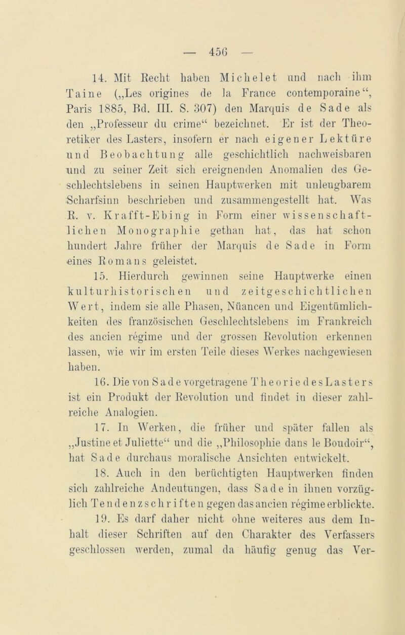 45G 14. Mit Recht haben Mi dielet und nach ihm Taine (,,Les origines de la France contemporaine Paris 1885, Rd. III. S. 307) den Marquis de Sade als den „Professeur du crime“ bezeichnet. Er ist der Theo- retiker des Lasters, insofern er nach eigener Lektüre und Beobachtung alle geschichtlich nachweisbaren und zu seiner Zeit sich ereignenden Anomalien des Ge- schlechtslebens in seinen Hauptwerken mit unleugbarem Scharfsinn beschrieben und zusammengestellt hat. Was R. y. Krafft-Ebing in Form einer wissenschaft- lichen Monographie gethan hat, das hat schon hundert Jahre früher der Marquis de Sade in Form eines Romans geleistet. 15. Hierdurch gewinnen seine Hauptwerke einen kulturhistorischen und zeitgeschichtlichen Wert, indem sie alle Phasen, Nüancen und Eigentümlich- keiten des französischen Geschlechtslebens im Frankreich des ancien regiine und der grossen Revolution erkennen lassen, wie wir im ersten Teile dieses Werkes nachgewiesen haben. 16. Die von Sade vorgetragene Theoriedes L a s t e r s ist ein Produkt der Revolution und findet in dieser zahl- reiche Analogien. 17. In Werken, die früher und später fallen als „Justine et Juliette“ und die „Philosophie dans le Boudoir“, hat Sade durchaus moralische Ansichten entwickelt. 18. Auch in den berüchtigten Hauptwerken finden sich zahlreiche Andeutungen, dass Sade in ihnen vorzüg- lich T endenzschrifte n gegen das ancien regime erblickte. 19. Es darf daher nicht ohne weiteres aus dem In- halt dieser Schriften auf den Charakter des Verfassers geschlossen werden, zumal da häufig genug das Ver-