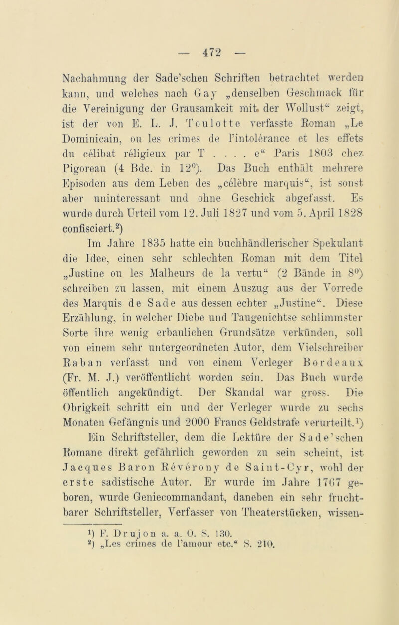 Nachahmung der Sade’schen Schriften betrachtet werden kann, und welches nach Ga} „denselben Geschmack für die Vereinigung der Grausamkeit mit» der Wollust“ zeigt, ist der von E. L. J. Toulotte verfasste Roman „Le Dominicain, ou les crimes de l’intoleranee et les effets du celibat religieux par T . . . . e“ Paris 1803 cliez Pigoreau (4 Bde. in 12°). Das Buch enthält mehrere Episoden aus dem Leben des „celebre marquis“, ist sonst aber uninteressant und ohne Geschick abgefasst. Es wurde durch Urteil vom 12. Juli 1827 und vom 5. April 1828 confisciert.2) Im Jahre 1835 hatte ein buchhändlerischer Spekulant die Idee, einen sehr schlechten Roman mit dem Titel „Justine ou les Malheurs de la vertu“ (2 Bände in 8°) schreiben zu lassen, mit einem Auszug aus der Vorrede des Marquis de Sade aus dessen echter „Justine“. Diese Erzählung, in welcher Diebe und Taugenichtse schlimmster Sorte ihre wenig erbaulichen Grundsätze verkünden, soll von einem sehr untergeordneten Autor, dem Vielschreiber Raban verfasst und von einem Verleger Bordeaux (Fr. M. J.) veröffentlicht worden sein. Das Buch wurde öffentlich angekündigt. Der Skandal war gross. Die Obrigkeit schritt ein und der Verleger wurde zu sechs Monaten Gefängnis und 2000 Francs Geldstrafe verurteilt.1) Ein Schriftsteller, dem die Lektüre der Sade’schen Romane direkt gefährlich geworden zu sein scheint, ist Jacques Baron Reverony de Saint-Cyr, wohl der erste sadistische Autor. Er wurde im Jahre 1707 ge- boren, wurde Geniecommandant, daneben ein sehr frucht- barer Schriftsteller, Verfasser von Theaterstücken, wissen- 0 F. Drujon a. a. 0. S. 130. 2) „Les crimes de l’amour etc.“ S. 210.