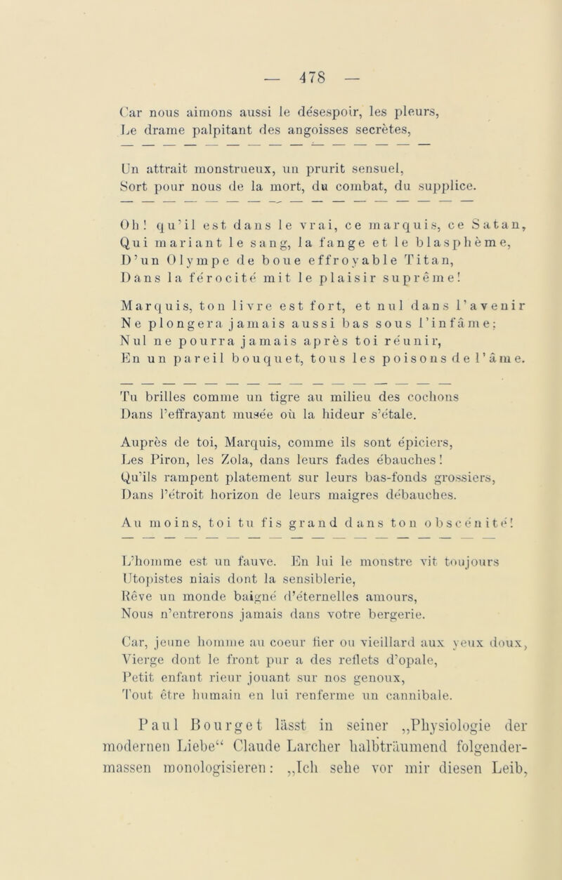 Car nous aimons aussi le desespoir, les pleurs, Le drame palpitant des angoisses secretes, Un attrait monstrueux, un prurit sensuel, Sort ponr nous de la mort, du combat, du supplice. Oh! q u ' i 1 est dans 1 e vrai, c e marquis, ce Satan, Qui mariant le sang, la fange et le blaspheme, D’un Olympe de bone effroyable Titan, Dans 1 a ferocite mit 1 e p 1 a i s i r supreme! Marquis, ton livre est fort, et nul dans l’avenir Ne plongerajamais aussi bas sous l’infäme: Nul ne pourra j amais apres toi reunir, En un parei 1 bouquet, tous les poisons de l’äme. Tu brilles comme un tigre au milieu des coclions Dans l’effrayant musee oü la hideur s’etale. Aupres de toi, Marquis, comme ils sont epiciers, Les Piron, les Zola, dans leurs fades ebauches! Qu’ils rampent platement sur leurs bas-fonds grossiers, Dans l’etroit horizon de leurs maigres debauches. Au m o i n s, toi tu f i s grand dans ton obscenite! L’homme est un fauve. En 1 ui le monstre vit toujours Utopistes niais dont la sensiblerie, Reve un monde baigne d’eternelles amours, Nous n’entrerons jamais dans votre bergerie. Car, jeune horame au coeur tier ou vieillard aux yeux doux, Vierge dont le front pur a des reflets d’opale, Petit enfant rieur jouant sur nos genoux, rfout etre humain en lui renferme un cannibale. Paul Bourget lässt in seiner „Physiologie der modernen Liebe“ Claude Larclier halbträumend folgender- massen monologisieren: „Ich sehe vor mir diesen Leih,