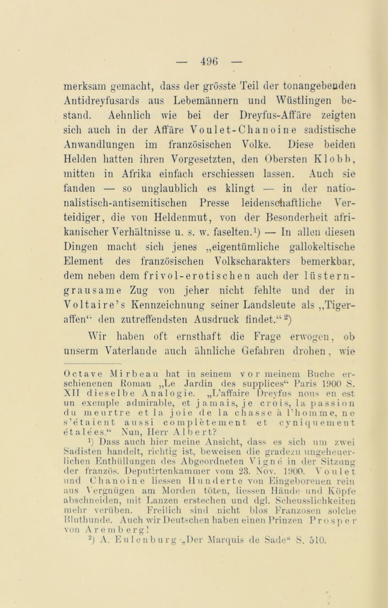 merksam gemacht, dass der grösste Teil der tonangebenden Antidreyfusards aus Lebemännern lind Wüstlingen be- stand. Aehnlich wie bei der Dreyfus-Affäre zeigten sich auch in der Affäre Voulet-Chanoine sadistische Anwandlungen im französischen Volke. Diese beiden Helden hatten ihren Vorgesetzten, den Obersten Klobb, mitten in Afrika einfach erschiessen lassen. Auch sie fanden — so unglaublich es klingt — in der natio- nalistisch-antisemitischen Presse leidenschaftliche Ver- teidiger, die von Heldenmut, von der Besonderheit afri- kanischer Verhältnisse u. s. w. faselten.1) — In allen diesen Dingen macht sich jenes „eigentümliche gailokeltische Element des französischen Volkscharakters bemerkbar, dem neben dem frivol-erotischen auch der lüstern- grausame Zug von jeher nicht fehlte und der in Voltaire’s Kennzeichnung seiner Landsleute als „Tiger- affen“ den zutreffendsten Ausdruck findet.“2) Wir haben oft ernsthaft die Frage erwogen, ob unserrn Vaterlande auch ähnliche Gefahren drohen. wie Octave Mirbeau hat in seinem vor meinem Buche er- schienenen Roman „Le Jardin des supplices“ Paris 1900 S. XII dieselbe Analogie. „L’affaire Dreyfus nous en est un exemple adinirable, et jamais, je crois, la passion du meurtre et la joie fl e la chasse ä Phonline, ne s ’ e t a i e n t aussi completement et cyniquement e t a 1 e es.“ Nun, Herr Albert? 9 Dass auch hier meine Ansicht, dass es sich um zwei Sadisten handelt, richtig ist, beweisen die gradezu ungeheuer- lichen Enthüllungen fies Abgeordneten Vigna in der Sitzung fler französ. Deputirtenkammer vom 23. Nov. 1900. Voulet und Cli an oi ne Hessen Hunderte von Eingeborenen rein aus Vergnügen am Morden töten, Hessen Hände und Köpfe abschneiden, mit Lanzen erstechen und dgl. Scheusslichkeiten mehr verüben. Freilich sind nicht blos Franzosen solche Bluthunde. Auch wir Deutschen haben einen Prinzen Pros p e r von Aremberg! 2) A. Eulenburg „Der Marquis de Sade“ S. 510.