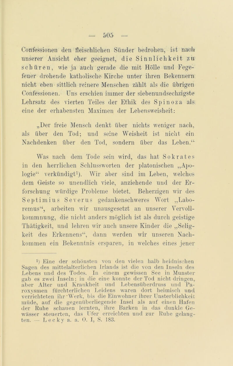 Confessionen den fleischlichen Sünder bedrohen, ist nach unserer Ansicht eher geeignet, die Sinnlichkeit zu schüren, wie ja auch gerade die mit Hölle und Fege- feuer drohende katholische Kirche unter ihren Bekenner» nicht eben sittlich reinere Menschen zählt als die übrigen Confessionen. Uns erschien immer der siebenundsechzigste Lehrsatz des vierten Teiles der Ethik des Spinoza als eine der erhabensten Maximen der Lebensweisheit: „Der freie Mensch denkt über nichts weniger nach, als über den Tod; und seine Weisheit ist nicht ein Nachdenken über den Tod, sondern über das Leben.“ Was nach dem Tode sein wird, das hat Sokrates in den herrlichen Schlussworten der platonischen „Apo- logie“ verkündigt1). Wir aber sind im Leben, welches dem Geiste so unendlich viele, anziehende und der Er- forschung würdige Probleme bietet. Beherzigen wir des S e p ti m i u s Severus gedankenschweres Wort „Labo- remus“, arbeiten wir unausgesetzt an unserer Vervoll- kommnung, die nicht anders möglich ist als durch geistige- Thätigkeit, und lehren wir auch unsere Kinder die „Selig- keit des Erkennens“, dann werden wir unseren Nach- kommen ein Bekenntnis ersparen, in welches eines jener 0 Eine der schönsten von den vielen halb heidnischen Sagen des mittelalterlichen Irlands ist die von den Inseln des Lebens und des Todes. In einem gewissen See in Munster gab es zwei Inseln: in die eine konnte der Tod nicht dringen, aber Alter und Krankheit und Lebensüberdruss und Pa- roxysmen fürchterlichen Leidens waren dort heimisch und verrichteten ihr‘Werk, bis die Einwohner ihrer Unsterblichkeit müde, auf die gegenüberliegende Insel als auf einen Hafen der Ruhe schauen lernten, ihre Barken in das dunkle Ge- wässer steuerten, das Ufer erreichten und zur Ruhe gelang- ten. — Leck y a. a. 0. I, S. 183.