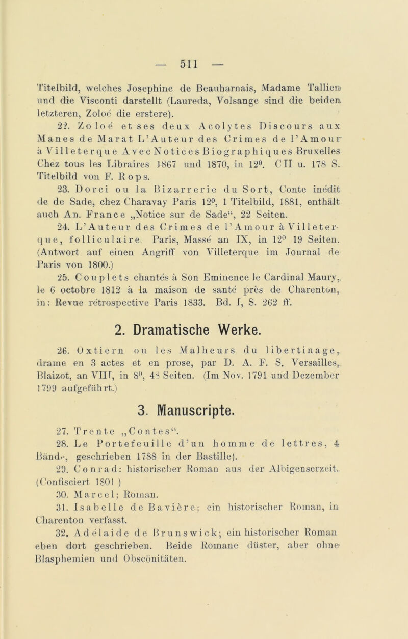 Titelbild, welches Josephine de Beauharnais, Madame Tallien' und die Visconti darstellt (Laureda, Volsange sind die beiden letzteren, Zoloe die erstere). 2?. Zoloe etses deux Acolytes Disco urs aux Manes de Marat L’Auteur des Crimes de l’Amour ä V i 11 e t e r q u e A v e c N o t i c e s B i o g r a p h i q u e s Bruxelles C'hez tous les Libraires 3 867 und 1870, in 12°. CII u. 178 S. Titelbild von F. Rops. 23. Dorci ou la Bizarrerie du Sort, Conte inedit. de de Sade, chez Charavay Paris 12°, 1 Titelbild, 1881, enthält auch An. France „Notice sur de Sade“, 22 Seiten. 24. L’Auteur des Crimes de l’Amour ä V i 11 e t e r- que, fol lic ulair e. Paris, Masse an IX, in 12° 19 Seiten. (Antwort auf einen Angriff von Villeterque im Journal de Paris von 1800.) 25. Couplets chantes ä Son Eminence le Cardinal Maurv,, le 6 octobre 1812 ä la maison de sante pres de Charenton, in: Revue retrospective Paris 1833. Bd. 1, S. 262 ff. 2. Dramatische Werke. 26. Oxtiern ou les Malheurs du libertinage, drame en 3 actes et en prose, par I). A. F. S. Versailles,. Blaizot, an VIII, in 8°, 48 Seiten. (Im Nov. 1791 und Dezember 1799 aufgeführt.) 3. Manuscripte. 27. Trente „Contes“. 28. Le Portefeuille d’un homme de 1 e11res, 4 Bänd.-, geschrieben 1788 in der Bastille). 29. Conrad: historischer Roman aus der Albigenserzeit.. (Confisciert 1 SO 1 ) 30. Marcel; Roman. 31. Isabelle de Baviere; ein historischer Roman, in Charenton verfasst. 32. Adelaide de Brunswick; ein historischer Roman eben dort geschrieben. Beide Romane düster, aber ohne Blasphemien und Obscönitäten.