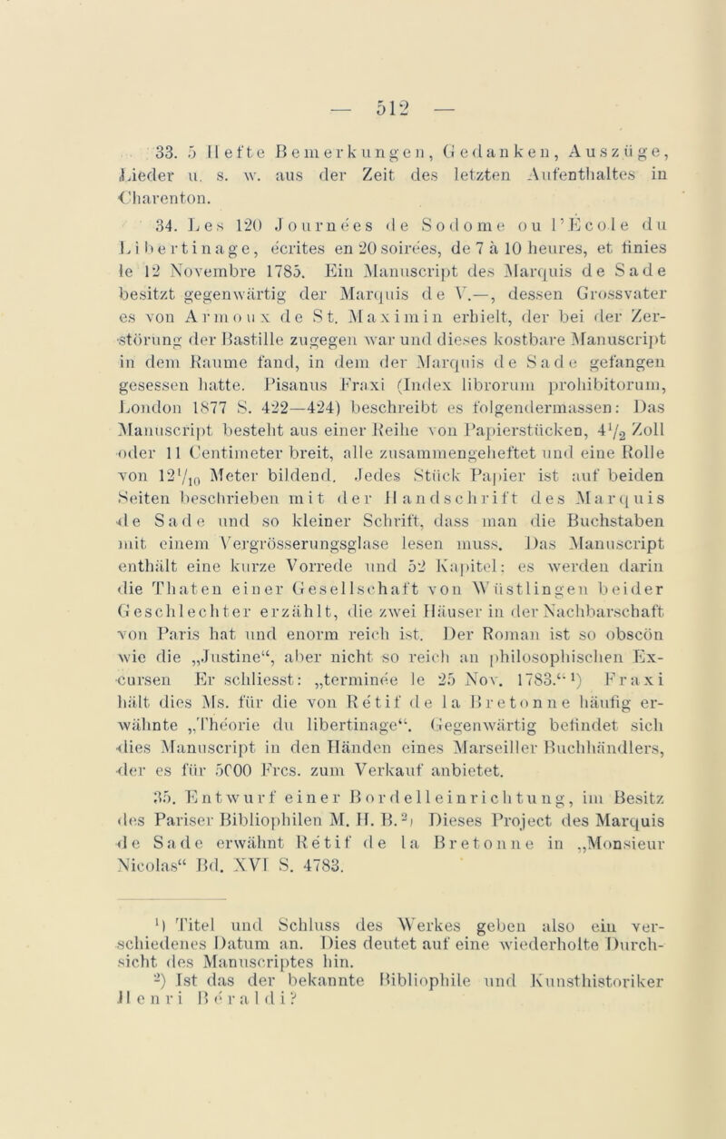 33. 5 Hefte Bemerkungen, Gedanken, Auszüge, Lieder u. s. w. aus der Zeit des letzten Aufenthaltes in Oharenton. 34. Les 120 «Tournees de Sodome ou l’Ecole du L i b e r t i n a g e, ecrites en 20 soirees, de 7 a 10 heures, et tinies le 12 Novembre 1785. Ein Manuscript des Marquis de Sade besitzt gegenwärtig der Marquis de V.—, dessen Grossvater es von Armoux de St. Max im in erhielt, der bei der Zer- störung der Bastille zugegen war und dieses kostbare Manuscript in dem Raume fand, in dem der Marquis de Sade gefangen gesessen hatte. Pisanus Fraxi (Index librorum prohibitorum, London 1877 S. 422—424) beschreibt es folgendermassen: Das Manuscript besteht aus einer Reihe von Papierstücken, 47-2 Zoll oder 11 Centimeter breit, alle zusammengeheftet und eine Rolle von 12l/io Meter bildend. Jedes Stück Papier ist auf beiden Seiten beschrieben mit der Handschrift des Marquis •de Sade und so kleiner Schrift, dass man die Buchstaben mit einem Vergrösserungsglase lesen muss. Das Manuscript enthält eine kurze Vorrede und 52 Kapitel: es werden darin die Tliaten einer Gesellschaft von \Y iistlingen beider Geschlechter erzählt, die zwei Häuserin der Nachbarschaft von Paris hat und enorm reich ist. Der Roman ist so obscön wie die „Justine“, aller nicht so reich an philosophischen Ex- •eursen Er scliliesst: „terminee le 25 Nov. 1783.“l) Fraxi hält dies Ms. für die von Retif de la Breton ne häufig er- wähnte „Theorie du libertinage“. Gegenwärtig befindet sich •dies Manuscript in den Händen eines Marseiller Buchhändlers, •der es für 5C00 Eres, zum Verkauf anbietet. 35. Entwurf einer Bordelleinrichtung, im Besitz des Pariser Bibliophilen M. H. B.2i Dieses Project des Marquis d e Sade erwähnt R e t i f de l a Breton ne in ,,M< msieur Nicolas“ Bd. XVI S. 4783. M Titel und Schluss des Werkes geben also ein ver- schiedenes Datum an. Dies deutet auf eine wiederholte Durch- sicht des Manuscriptes hin. -) Ist das der bekannte Bibliophile und Kunsthistoriker .11 enri B e r a 1 d i ?