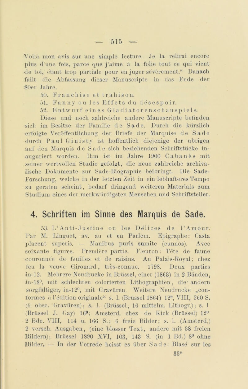 Yoilä mon avis sur une simple lecture. Je la relirai encore plus d’une fois, parce que j’aime a la folie tout ce qui vient ■de toi, titant trop partiale pour en juger severement.“ Danach fällt die Abfassung dieser Manuscripte in das Ende der •80er Jahre. 50. Franchise ettrahison. 51. Fanny ou les Effets du desespoir. 52. Entwurf eines Gladiatorenschauspiels. Diese und noch zahlreiche andere Manuscripte befinden •sich im Besitze der Familie de Sade. Durch die kürzlich ■erfolgte Veröffentlichung der Briefe der Marquise de Sade durch Paul Ginisty ist hoffentlich diejenige der übrigen auf den Marquis de Sade sich beziehenden Schriftstücke in- auguriert worden. Ihm ist im Jahre 1900 Gabanes mit seiner wertvollen Studie gefolgt, die neue zahlreiche arcliiva- lische Dokumente zur Sade-Biographie beibringt. Die Sade- Forschung, welche in der letzten Zeit in ein lebhafteres Tempo zu geraten scheint, bedarf dringend weiteren Materials zum Studium eines der merkwürdigsten Menschen und Schriftsteller. 4. Schriften im Sinne des Marquis de Sade. 53. L’Anti-Justine ou les Delices de l’Amour. Par M. Linguet, av. au et en Parlem. Epigraphe: Gasta placent superis. —- Manibus puris suinite (cunnos). Avec soixante figures. Premiere partie. Fleuron: Tete de faune «couronnce de feuilles et de raisins. Au Palais-Royal; cliez feu la veuve Girouard, tres-connue. 179S. Deux parties in-12. Mehrere Neudrucke in Brüssel, einer (1863) in 2 Bänden, in-18°, mit schlechten colorierten Lithographien, die* andern sorgfältiger,- in-12°, mit Gravüren. Weitere Neudrucke „con- formes :i Pedition originale“ s. 1. (Brüssel 1864) 12®, VIII, 260 S. (6 obsc. Gravüren); s. 1. (Brüssel, 16 mittelm. Lithogr.); s. 1 (Brüssel J. Gay) 16°; Amsterd. cliez de Kick (Brüssel) 12° 2 Bde. VIIJ, 114 u. 166 S.; 6 freie Bilder; s. 1. (Amsterd.) 2 verseil. Ausgaben, (eine blosser Text, andere mit 38 freien Bildern); Brüssel 1890 NVI, 103, 143 S. (in 1 Bd.) 8° ohne Bilder. — In der Vorrede heisst es über Sade: Blase' sur les 33*