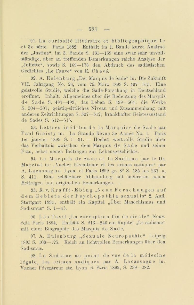 91. La curiosite litteraire et bibliographique le •et 3e se'rie. Paris 1882. Enthält im 1. Lande kurze Analyse der „Justine“, im 3. Bande S. 131 — 1G9 eine zwar sehr unvoll- ständige, aber an treffenden Bemerkungen reiche Analyse der „Juliette“, sowie S. 169—176 den Abdruck des sadistischen ■Gedichtes „Le Fauve“ von E. Clieve. 92. A. Eulenburg „Der Marquis de Sade“ in: Die Zukunft VII. Jahrgang No. 26, vom 25. März 1899 S. 497—515. Eine geistvolle Studie, welche die Sade-Forschung in Deutschland •eröffnet. Inhalt: Allgemeines über die Bedeutung des Marquis ■de Sade S. 497—499; das Leben S. 499—504; die Werke S. 504—507; geistig-sittliches Niveau und Zusammenhang mit anderen Zeitrichtungen S. 507—512; krankhafter Geisteszustand -de Sades S. 512—515. 93. Lettres inedites de la Marquise de Sade par Paul Ginisty in: La Grande Revue 3e Anne'e No. 1. Paris ler janvier 1899 S. 1 — 31. — Höchst wertvolle Studie über ■das Verhältnis zwischen dem Marquis de Sade und seinei Frau, nebst neuen Beiträgen zur Lebensgeschichte. 94. Le Marquis de Sa de et 1 e Sadisme par le Dr. Marciat in: „Vacher l’eventreur et les crimes sadiques“ par A. Lacassagne Lyon et Paris 1899 gr. 8° S. 185 bis 237 u. S. 411. Eine schätzbare Abhandlung mit mehreren neuen Beiträgen und originellen Bemerkungen. . 95. R. v. Ivrafft-Ebin g „N eue Forsc h u ugen a uf ■dem Gebiete der Psy ch.opathia sexual is“ 2. Aull. Stuttgart 1891; enthält ein Kapitel „über Masochismus und .Sadismus“ S. 1—45. 96. Le'o Taxil „La corruption fin de siede“ Nouv. ■edit. Paris 1894. Enthält S. 213—246 ein Kapitel „Le sadisme“ mit einer Biographie des Marquis de Sade. 97. A. Eulen bürg „Sexuale Neuropathie“ Leipzig 1895 S. 108—125. Reich an lichtvollen Bemerkungen über den Sadismus. 98. Le Sadisme au point de vue de la medecine legale, les crimes sadiques par A. Lacassagne in: Vacher Peventreur etc. Lyon et Paris 1899, S. 239—282.