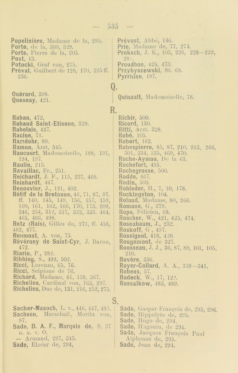 635 Popeliniere, Madame de la, 295. Porte, de la, 300, 329. Porte, Pierre de la, 205. Post, 13. Potocki, Graf von, 275. Preval, Guilbert de 128, 170, 225 ff. 236. Q. Ouärard, 398. Quesnay, 421. R. Raban, 472. Rabaud Saint-Etienne, 329. Rabelais, 437. Racine, 71. Ramdohr, 80. Ramon, Arzt, 345. Raucourt. Mademoiselle, 188, 191, 194, 197. Raulin, 213. Ravaillac, Fr., 251. Reichardt, J. F., 115, 237, 468. Reinhardt, 467. Renouvier, .T., 121, 402. Retif de la Bretonne, 46, 71, 87, 97. ff. 140, 145, 149. 156, 157, 159, 160, 161, 162, 166, 170, 173, 208, 246, 254, 312, 317, 332, 333. 464, 465, 466, 498. Retz (Rais), Gilles de, 271, ff. 458, 462, 477. Reumont, A. von, 75. Reverony de Saint-Cyr, J. Baron, 472. Riario, P., 282. Ribbing, S., 499, 502. Ricci, Lorenzo, 65, 76. Ricci, Scipione de 76. Richard, Madame, 61, 138, 367. Richelieu, Cardinal von, 163, 297. Richelieu, Duc de, 131, 216, 252, 275. t Prevost, Abbe, 146. Prie, Madame de, 77, 274. Proksch, J. K., 105, 226, 228—229, 281. Proudhon, 425, 473. Przybyszewski, St. 68. Pyrrhine, 187. Quinault, Mademoiselle, 78. Richir, 500. Ricord, 130. Ritti, Arzt. 328. Robe, 105. Robert, 162. Robespierre, 85, 87, 210, 263, 266, 301, 334, 335, 469, 470. Roche-Aymon, De la 63. Rochefori, 495. Rochegrosse, 500. Rodde, 467. Rodin, 500. Rohleder, II., 7, 10, 178. Rockingston, 104. Roland, Madame, SO, 266. Romano, G., 278. Rops, Felicien, 6S. Roscher, W., 421, 425, 474. Rosenbaum, J., 232. Roskoff, G , 497. Rossignol, 418, 420. Rougemont, de 327. Rousseau, J. J., 36, 87, 89, 101, 105, 210. Rovere, 336. Royer-Collard, A. A., 339—341. Rubens. 57. Rudeck, W., 17, 122. Russalkow, 483, 489. s. Sach er-Mas och, L. v., 446, 447, 483. j Sachsen, Marschall, Moritz von, 87. Sade, D. A. F., Marquis de, S. 27 u. a. v. 0. — Armand, 297, 345. Sade, Flzear de, 294, Sade, Gaspar Francois de, 295, 296. Sade, Hippolyte de, 295. Sade, Hugo de, 294. Sade, Hagonin, de 294. Sade, Jacques Francois Paul Alphonse de, 295. Sade, .leau de, 294.