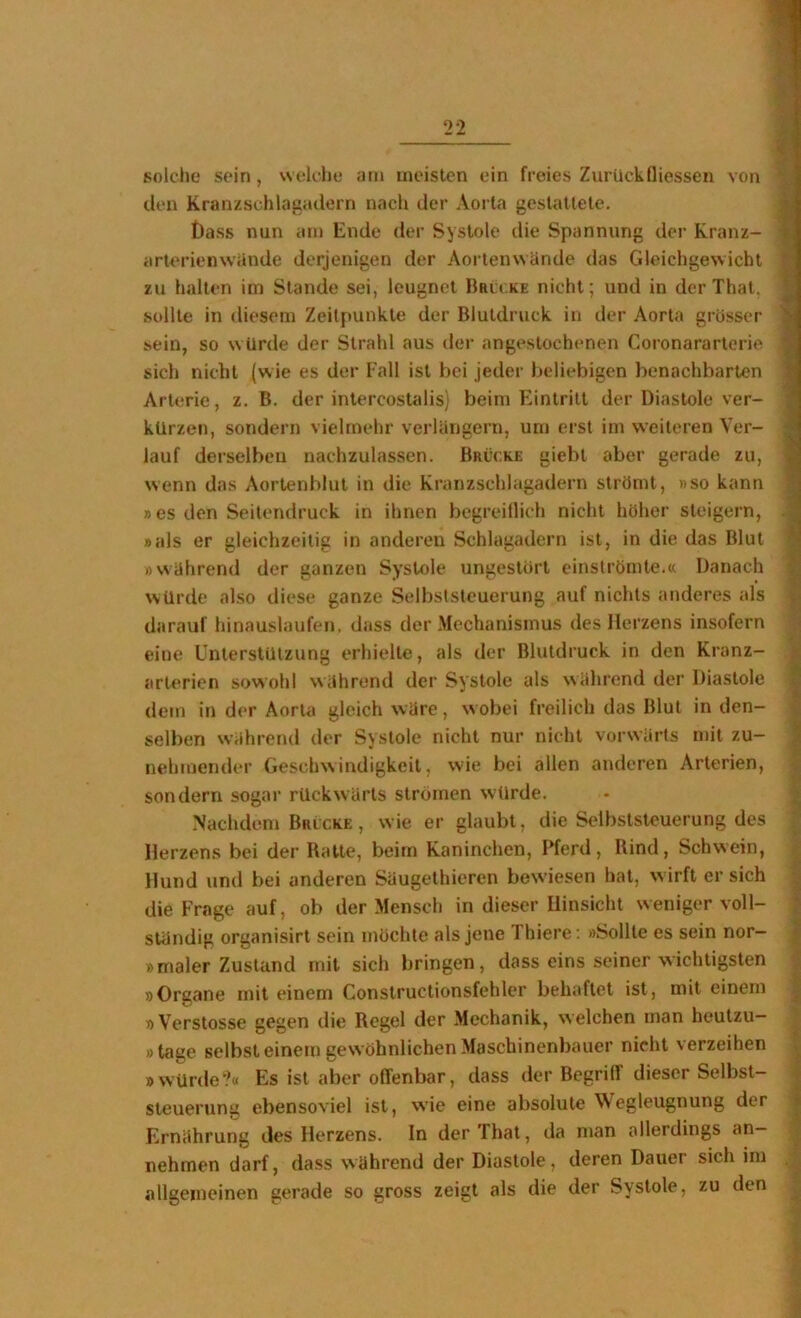 solche sein, welche am meisten ein freies Zurück Qiessen von den Kranzschlagadern nach der Aorta gestattete. t)ass nun am Ende der Systole die Spannung der Kranz- arlerienwiinde derjenigen der Aortenwände das Gleichgewicht zu halten im Stande sei, leugnet Brlc.ke nicht; und in der That. sollte in diesem Zeitpunkte der Blutdruck in der Aorta grosser sein, so w Urde der Strahl aus der angeslochenen Coronararterie sich nicht (wie es der Fall ist bei jeder beliebigen benachbarten Arterie, z. B. der intercostalis) beim Eintritt der Diastole ver- kürzen, sondern vielmehr verlängern, um erst im weiteren Ver- lauf derselben nachzulassen. Brücke giebl aber gerade zu, wenn das Aortenblut in die Kranzschlagadern strömt, »so kann »es den Seitendruck in ihnen begreillich nicht höher steigern, »als er gleichzeitig in anderen Schlagadern ist, in die das Blut »während der ganzen Systole ungestört einströmte.« Danach würde also diese ganze Selbststeuerung auf nichts anderes als darauf hinauslaufen, dass der Mechanismus des Herzens insofern eine Unterstützung erhielte, als der Blutdruck in den Kranz- arterien sowohl während der Systole als während der Diastole dem in der Aorta gleich wäre, w obei freilich das Blut in den- selben während der Systole nicht nur nicht vorwärts mit zu- nehmender Geschwindigkeit, wie bei allen anderen Arterien, sondern sogar rückwärts strömen wtlrde. .Nachdem Bulcke , wie er glaubt, die Selbststeuerung des Herzens bei der Ratte, beim Kaninchen, Pferd, Rind, Schwein, Hund und bei anderen Säugethieren bewiesen hat, w irft er sich die Frage auf, ob der Mensch in dieser Hinsicht weniger voll- ständig organisirt sein möchte als jene Thiere; »Sollte es sein nor- »maler Zustand mit sich bringen, dass eins seiner wichtigsten »Organe mit einem Constructionsfehler behaftet ist, mit einem » Verstosse gegen die Regel der .Mechanik, w eichen man heutzu- »tage selbst einem gew öhnlichen Maschinenbauer nicht verzeihen »würde?« Es ist aber oQ'enbar, dass der Begrilf dieser Selbst- steuerung ebensoviel ist, wie eine absolute Wegleugnung der Ernährung des Herzens. In der That, da man allerdings an- nehmen darf, dass während der Diastole, deren Dauer sich im allgemeinen gerade so gross zeigt als die der Systole, zu den