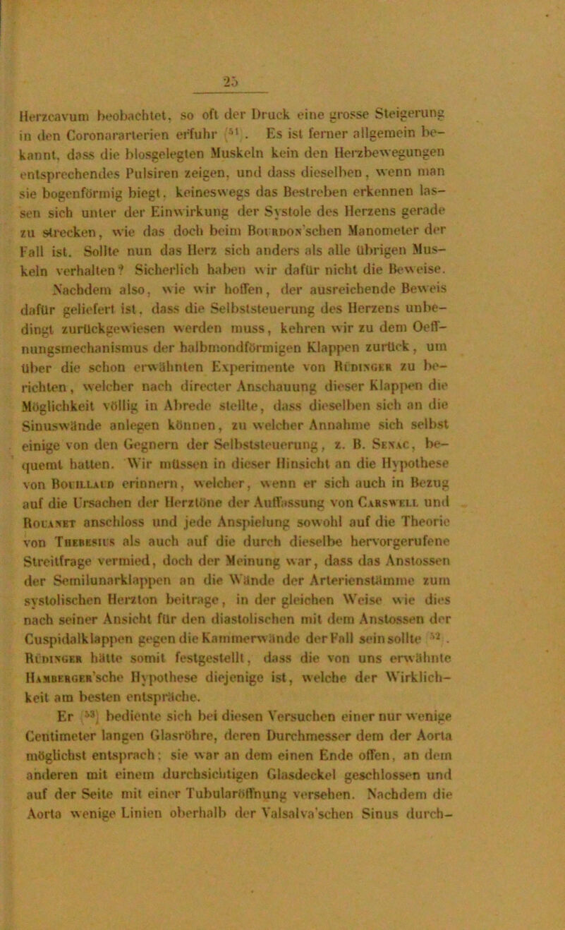 HtM'zcavuni beobachlot, so oft der Druck eine urosse Steiueruns in <len Coronararlcrien erfuhr . Es ist ferner allgemein be- kannt, dass die blosgolegten Muskeln kein den Herzbewegungen entsprechendes Pulsiren zeigen, und dass dieselben, wenn man sie bogenförmig biegt, keineswegs das Bestreben erkennen las- sen sich unter der Einwirkung der Systole des Herzens gerade zu sti-ecken, wie das doch beim Boranos sehen Manometer der Fall ist. Sollte nun das Herz sich anders als alle übrigen Mus- keln verhalten'? Sicherlich hal>en wir dafür nicht die Bt*weise. Nachdem also, wie wir hoffen, der ausreichende Beweis dafür geliefert ist. dass die Selbststeuerung des Herzens unbe- dingt zurückgewiesen werden muss, kehren w ir zu dem Oeff- nungsmechanismus der halbmondförmigen Klapj>en zurück, um über die schon envUlinlen Experimente von BiDixotR zu be- richten , welcher nach directer Anschauung dieser Klap]>«‘n die Möglichkeit völlig in Abrede stellte, dass dieselben sich an die Sinuswände anlegen können, zu welcher Annahme sich selbst einige von den Gegnern der Selbststeuerung, z. B. Sewc, be- quemt halUm. Wir müssen in dieser Hinsicht an die Hy|>othese von BoiiLLAiD erinnern, welcher, wenn er sich auch in Bezug auf die Ursachen tler Herztöne der .\uffa.ssung von C.krswell und Rot.vxET anschloss und jede Anspielung sowohl auf die Theorie von TnzBEsiis als auch auf die durch dieselbe hervorgerufene Streitfrage vermied, doch der Meinung war, dass das Ansioss<'n der Semilunarklappen an die Wände der Arlerienstitinme zum systolischen Herzion beilrage, in der gleichen Weise w ie dies nach seiner Ansicht für den diastolischen mit dem Anslossen der Cuspidalk lappen gegen die Kammerwände der Fall sein sollte . RrnisoKR hätte somit feslgestellt, dass die von uns erwähnte llAMBERGER’sche Hypothese diejenige ist, welche der Wirklich- keit am besten entspräche. Er bediente sich bei diesen Versuchen einer nur wenige Centimeter langen Glasröhre, deren Durchmesser dem der Aorta möglichst entsprach: sie war an dem einen Ende offen, an ilein anderen mit einem durchsicliligen Glasdeckel geschlossen und auf der Seile mit einer Tubulnröffnung versehen. Nachdem die .\orta wenige Linien oberhalb der Valsalva'schcn Sinus durch-