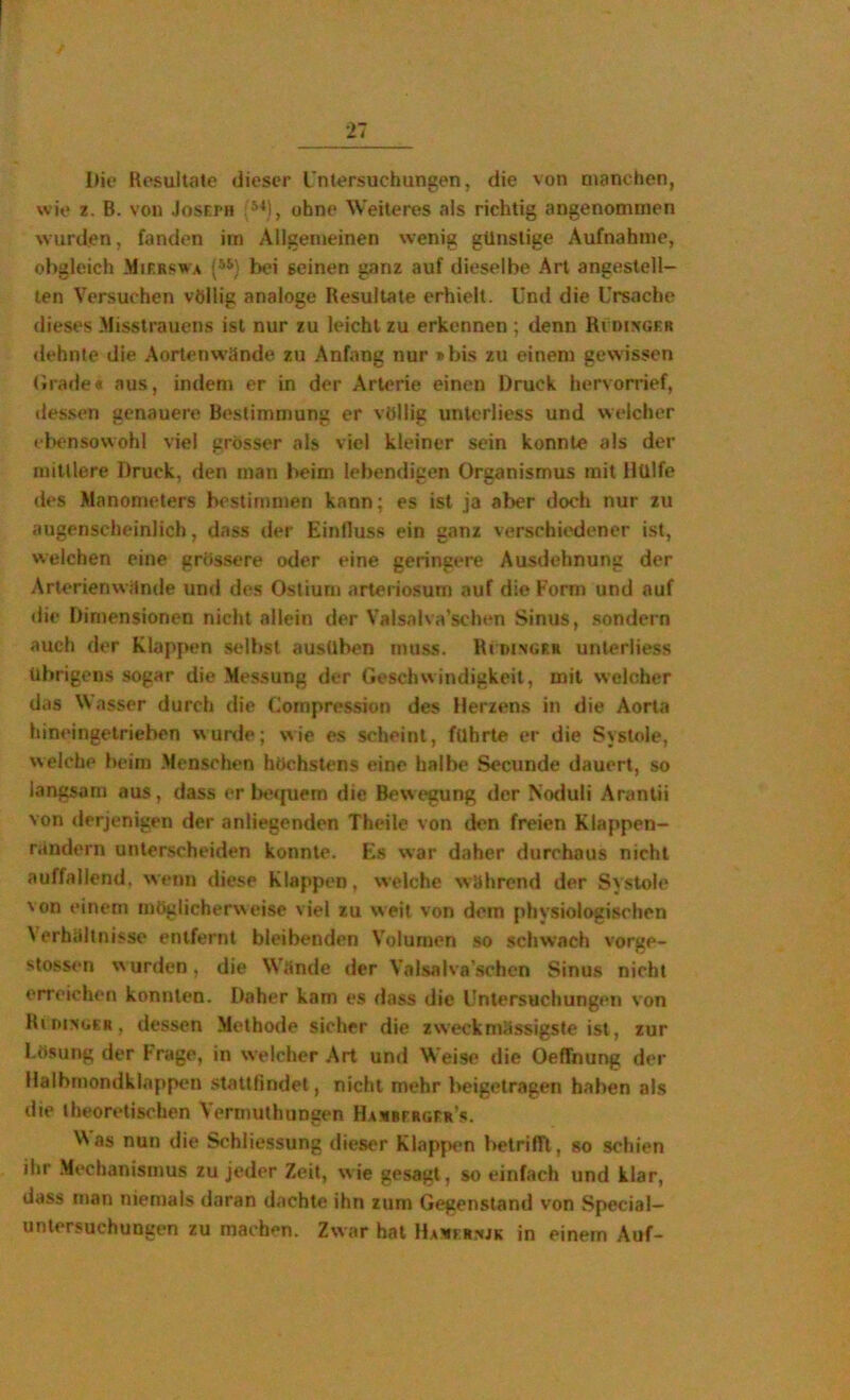 I)io Resultate dieser rntersuchungen, die von manchen, wie z. B. von Joseph ''‘M, ohne Weiteres als richtig angenommen wurden, fanden im Allgemeinen wenig günstige Aufnahme, obgleich .Mif.rswa bei seinen ganz auf dieselbe Art angestell- ten Versuchen völlig analoge Resultate erhielt. Und die Ursache dieses Misstrauens ist nur zu leicht zu erkennen ; denn Rvdixger dehnte die Aortenwände zu Anfang nur »bis zu einem gewissen (Jrade* aus, indem er in der Arterie einen Druck hervorrief, tlessen genauere Bestimmung er völlig unterliess und welcher td>ensovvohl viel grösser als viel kleiner sein konnte als der mittlere Druck, den man beim lebendigen Organismus mit Hülfe des Manometers bestimmen kann; es ist ja aber doch nur zu augenscheinlich, dass der Einfluss ein ganz verschiedener ist, welchen eine grössere oder eine geringere Ausdehnung der Arterienwände und des Ostium arleriosum auf die Form und auf <lie Dimensionen nicht allein der Valsalva’schen Sinus, sondern auch der Klappen selbst ausüben muss. Ri iunger unterliess übrigens sogar die Messung der Geschwindigkeit, mit welcher das Wasser durch die Uornpression des Herzens in die Aorta hineingetrieben wurde; wie es scheint, führte er die Systole, welche beim Menschen höchstens eine halbe Secunde dauert, so langsam aus, dass er betjuem die Bewegung der Noduli Arantii von derjenigen der anliegenden Theile von den freien Klappen- rändern unterscheiden konnte. Eis war daher durchaus nicht auffallend, wenn diese Klappen, welche während der Systole 'on einem möglicherweise viel zu weit von dem physiologischen Verhältnisse entfernt bleibenden Volumen so schwach vorge- stossen wurden, die Wände der Valsalva’schcn Sinus nicht erreichen konnten. Daher kam es dass die Untersuchungen von RimsGER, dessen Methode sicher die zw'eckmässigste ist, zur Lösung der Frage, in welcher Art und Weise die Oeffnung der Halbmondklappen stattfindet, nicht mehr beigetragen haben als die theoretischen Vermuthungen HAümrRGER’s. ^^as nun die Schliessung dieser Klappen belriffl, so schien ihr Mechanismus zu jeder Zeit, wie gesagt, so einfach und klar, dass man niemals daran dachte ihn zum Gegenstand von Special- untersuchungen zu machen. Zwar hat Haui r:«jk in einem Auf-