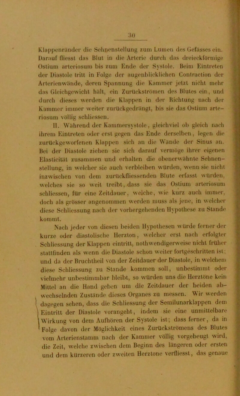 'M) Kla[)j)enründer die Selinenstellung zum Lumen des (iefiisses ein. Uaniuf fliessl das Blut in die Arterie durch das dreieckförmige Oslium arleriosum bis zum Ende der Systole. Beim Eintreten der Diastole tritt in Folge der augenblicklichen Contraction der Arterienwclnde, deren Spannung die Kammer jetzt nicht mehr das Gleichgewicht halt, ein Zurückströmen des Blutes ein, und durch dieses werden die Klappen in der Bichlung nach der Kammer immer weiter zurUckgedrüngt, bis sie das Oslium arte- riosum völlig schliessen. 11. Wahrend der Kamniersystole, gleichviel ob gleich nach ihrem Eintreten oder erst gegen das Ende derselben, legen die zurUckgeworfenen Klappen sich an die Wände der Sinus an. Bei der Diastole ziehen sie sich darauf vermöge ihrer eigenen Elasticitat zusammen und erhalten die obenerwähnte Sehnen- stellung, in welcher sie auch verbleiben würden, wenn sie nicht inzwischen von dem zurückfliessenden Blute erfasst würden, welches sie so weit treibt, dass sie das Oslium arleriosum schliessen, für eine Zeitdauer, welche, wie kurz auch immer, doch als grösser angenommen werden muss als jene, in welcher diese Schliessung nach der vorhergehenden Hypothese zu Stande kommt. Nach jeder von diesen beiden Hypothesen w ürde ferner der kurze oder diastolische Herzion, welcher erst nach erfolgter Schliessung der Klappen eintritt, nothwendigerw eise nicht früher stattfinden als wenn die Diastole schon weiter fortgeschritten isl; und da der Bruchtheil von der Zeitdauer der Diastole, in welchem diese Schliessung zu Stande kommen soll, unbestimmt oder vielmehr unbestimmbar bleibt, so würden uns die Herztöne kein Mittel an die Hand geben um die Zeitdauer der beiden ab- wechselnden Zustände dieses Organes zu messen. Wir werden dagegen sehen, dass die Schliessung der Semilunarklappen dem I Eintritt der Diastole vorangeht, indem sie eine unmittelbare lWirkung von dem Aufhören der Systole ist; dass ferner, da in ' Folge davon der Möglichkeit eines Zurückströmejis des Blutes vom Arterienstamm nach der Kammer völlig vorgebeugt wird, die Zeit, welche zwischen dem Beginn des längeren oder ersten und dem kürzeren oder zweiten Herztöne verfliessl, das genaue