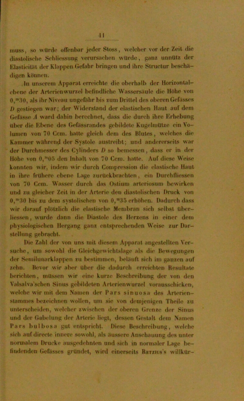 »I muss, so wUrd«' olTonbar jeder Sloss, welcher vor der Zeil die dirtslolisclie Sehliessunti verursachen würde, fianz unnütz der KlastieiUSt der Klappen (»efahr bringen und ihre Structur beschä- digen können. In unserem Apparat erreichte die oberhalb der Horizontal- ebene der Arterienwurzel belindlichc Was.sersäule die Höhe von 0,“.‘I0, als ihr Niveau ungefidir bis zum Drittel des oberen Gefässes /> gestiegen war; der Widerstand der elastischen Haut auf dem Gefässo /I war«! dahin berechnet, dass die durch ihre Krhebung üImt die Kt>enc des Gefässrandes gebildete Kugelmütze ein Vo- lumen von 70 Ccm. hatte gleich dem des Blutes, welches die Kammer während der Systole austreibt; um! andererseits war der Durchmesser des Cylinders D so bemessen, dass er in der Höhe von 0,’t)5 den Inhalt von 70 Ccm. hatte. Auf diese Wei.se konnten wir, indem wir durch Compn>ssion die elasti.sche Haut in ihre frühere ebene I.age zurückbra<’hten, ein Iturchlliessen von 70 Ccm. Wasser durch das Ostium arteriosum Itewirken und zu gleicher Zeit in der Arterie den tliastolischen Dnick von 0,’;I0 bis zu dem systolischen \«»n 0,“35 erhöhen. Dadurch da.ss wir darauf plötzlich die elastische !Mend)ran sich selbst UlM'r- liessen, wurde dann die Diastole »les Ih'rzens in einer dem physiologischen Hergang ganz ent.sprechenden Weise zur Dar- stellung gebracht. I>ie Zahl der von uns mit diesem Apparat angeslellten Ver- suche, um .sowohl die (ileichgewichtslage als die Bewt’gungen der Semiluuarklappen zu Ix'siinimen, beläuft sich im ganzen auf zehn. Bevor v^ir abt^r über die dadurch erreichten Besultate berichten, mü.ssen wir eine kurze Best'hreibung der von den Valsalva’schen Simts gebildeten Arterienwurzel voraussthicken, welche wir mit dein .Vamen der Bars .sinuosa des ArU'rien- stan)mes iM'zeichnen wollen, um sin von demjenigen Theile zu unterscheiden, welcher zwischen der of>eren Grenze der Sinus und der Galadung der Arterie liegt, dessen Gesüdl d<*m Namen Bars bulbosa gut entspricht. Diese Be.schreibung, welche sieh auf dir(.*cte inner»* sowohl, als äussere Anschauung d»*s unter normalem Drucke ausg»*dehnUm und sich in normaler Lage be- iind(*nden Gerässcs gründet, wird einerseits RtTziiss willkür-
