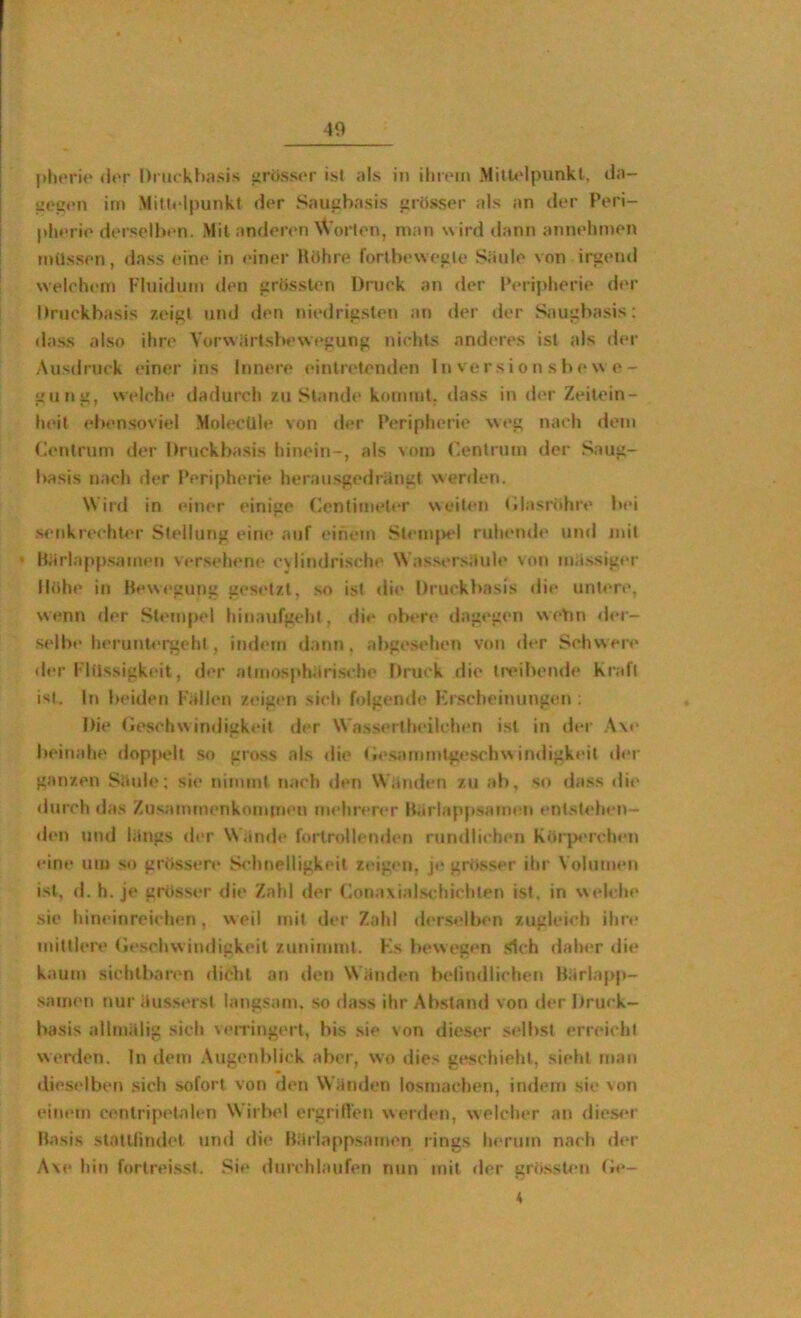 40 (lor Dnickhasis »rösscr ist als in ilm'in MilU'lpunkt, da- uoat*n im Mitl«-ipunkt (l<*r Saupbasis »rttsser als an der Peri- pherie dersclIxMi. Mit anderen \Voi‘len, man wird dann annelunen müssen, dass eine in einer Hühre forllx'weiile Säule von irgend welohem Fluidum den grÜssUm Druek an der Peripherie der Druckbasis zeigt tind den niedrigsleu an der der Saugbasis; dass also ihre Vorwärtsbewegung nichts anderes ist als der Ausdruck einer ins Innere eintretenden In ver s i o n s be \s e- gujig, welche dadurch zustande kommt, dass in der Zeitein- heit ebensoviel Molecüle von der Peripherie weg nach dem Zentrum der Druckbasis hinein-, als vom (kmlruin der Saug- basis nach der Peripherie herausgedrängt werden. Wird in tüner einige (Zentimeter weiten tilasrithre bei senkrechter Stellung eine auf einem StemjM'l ruhtuule und mit * Härlappsaimm versehene eviindrische Wassersäule von massiger Ilähe in Bewegung gesetzt, so ist die Druckbasis die untere, wenn <ler .Stempel hinaufgeht, di»‘ ob»‘re dagegen weVm «ler- selbe heruntergehl , indem dann, abgesehen von der Schwere tier Flüssigkeit, der atmosphärische Druck die tivibende Kraft ist. In beiden Fällen zeigen sich folgende Krscheinungen : Die tieschw indigkeit der Wassertheilchen ist in der A\e beinahe doppelt so gross als die (tcsammtge.schitidigkeit der ganzen Säule; sie nimmt nach <len Wänden zu ab, so dass die durch das Zusammenkommen mehrerer Bärlappsamen entstehen- den und längs der Wän<le fortrollenden rundlichen Korp^'ichen eine um so grüssere S<’hnelligkeit zeigen, je grosser ihr Volumen ist, d. h. je grösstM- die Zahl der (Zona\ials< hichten ist, in welche sie hineinreichen, weil mit der Zahl ilerselben zugleich ihre mittlere tleschwindigkeit zunimmt. hZs bewegen .Sich daher die kaum sichtbaren diclit an den Wänden belindlichen Bärlapp- samen t»ur äus.serst langsam, so dass ihr Abstand von d«‘r Druck- ba.sis ailmälig sich veiringert, bis sie von dieser selbst erreicht werden. In dem Augenblick aber, wo dies geschieht, sieht man «lieselben .sich sofort von den Wänden losmachen, indem sie von einetn centripetalen Wirbel ergrilVeu werden, welcher an die.s<*r Basis slatUindet un<l die Bärlappsamen rings herum nach der A\<* hin fortreisst. Si*‘ durchlaufen nun mit der grossU-n f»e- 4