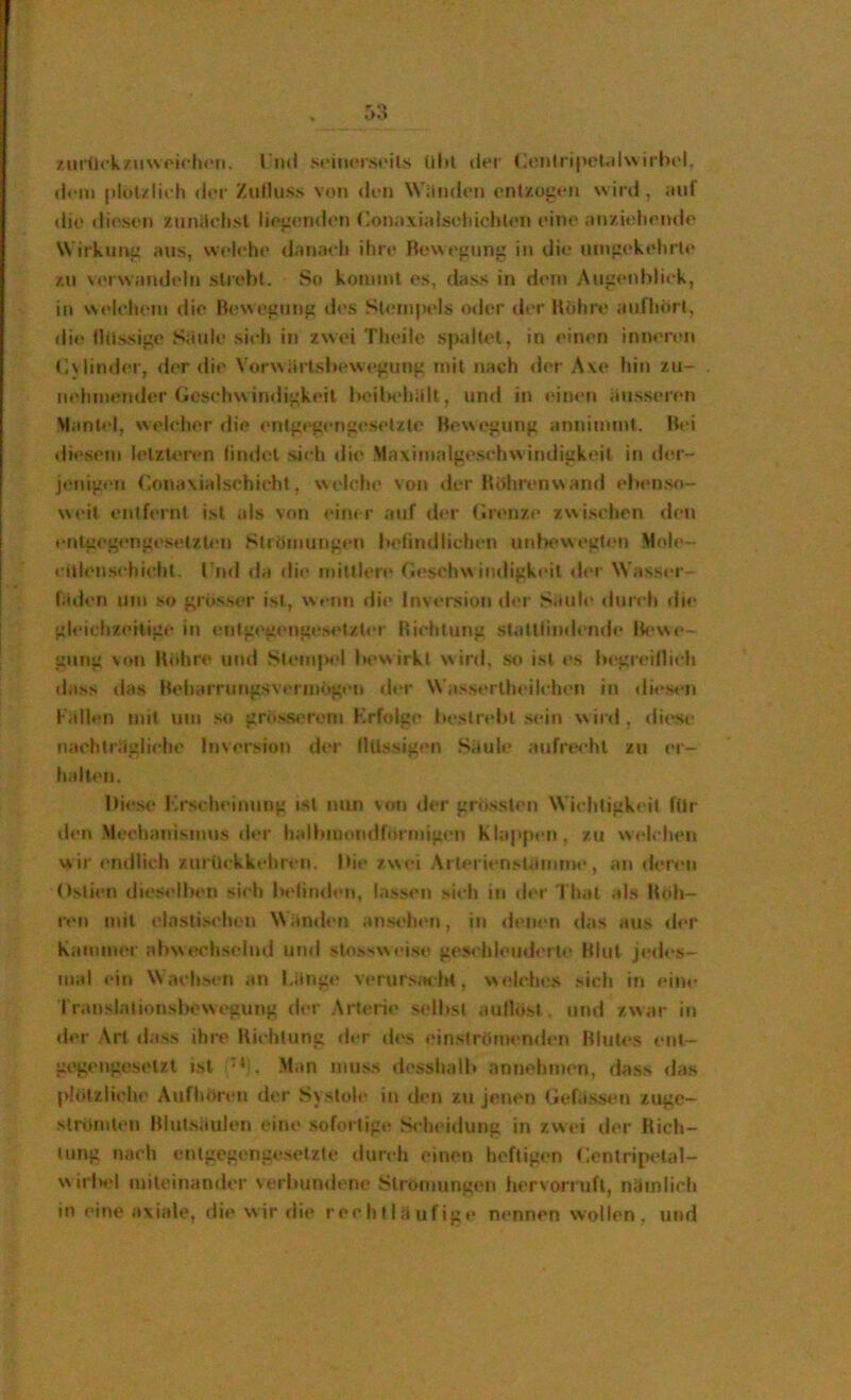 ziir<lckziiwoicli(*ti. rnd s«*im‘iS(Mls ültl der (ioniripot.dwirbel. d«*ii» |)lul/lieh der Zufluss von <len Wiludeii entzogen wird, mif die diesen zuniiclisl liegenden Conaxiniscliiohten eine an/ieliende Wirkung aus, welehe danaeli ihre Bewegung in die umgekehrte zu verwandeln strebt. So kommt es, dass in dem Augenbliek, in W('lchem die Be\Negung d<‘s Slempt'ls oder der Bohre aufhitrt, die Ilüssige Siiule si<'h in zwei Theile spaltet, in einen inneren (]\linder, der die Vorwärtsbewegung mit nach <ler Ave hin zu- nehmender (icselnvirnligkeit beilx'hult, un<l in einen äusseren Mantel, welehor die entgegertgeselzte Bewegung annimmt. Bei diesem letzteren findet sieh die Mavimalge.sehw indigkoit in der- j«'nigen ('.onavialschieht, welch«' von der Hhhrenwand ebenso- w«'it entfernt ist als von «*iiu r auf d<*r (irenze zwischen den et»tgegengesetzl«'n Strömungen b<'findlichen utdM>wegten Mole- l Ulensehieht. rnd da die mittler«» Gesehw in«ligk«'it «h'r Wasser- läden um so grüss«»r ist, w«‘nn die Inversion der Säuh* «lur« h di<‘ gh'ichzeilig«' in «‘nlg«'genges«'tzt«‘r Biehtung slattfin«lend«* Ik'we- gung von Ktthre und St«'m}>«'l Ih>v\ irkt w ir«l, so ist es b«‘greilli«‘h «lass das Beharrungsvermögen fl«»r Wass«*rth«*il«'hen in «li«*sen l'allen mit um .so gröss«'rem Krfolge fiestrebt sein w ir«l. «liese iia«'hträgliche Inversion der flüssigen Säule aufrtvht zu er- halt«'ii. I»i«'.se Krseln'inung ist nun von der grössleti Wi«-htigk«’il für den Mechanismus «h'r halbiu«)n«iri)rmigi‘n Klapp«‘ri, zu w«*lehen wir «'ndlieh zurüekkehreii. Di«’ zw<»i Arterij’nsUiinnn*, an der«*n Ostien dieselben si«h b«<lin«l<‘n, lassen sich in «h’r 1 hat als B«ih- r«'n mit elastischen Wämh’U anM'hen, in «fenen «las aus «h’r Kainnn'r abw«‘chselnd und slossw«>ise ges«’hl<»u«l<‘rt«' Blut j«!d«’s- mal «’in \\achs«’n an l.äng«» verursiH-lrt, w«*lch«;s sich in ein«* I r.inslalionsbewegung «ler Arteri«» selbst aufhist. und zwar in «ler Art dass ihre Biehtung «l«*r «h's ein.s(römen«l«'n Blute.s «’ut- gegengosetzl i.sl Man mu.ss d«»sshalb annehmen, dass «las phMziich«' Aufhören der Systole in den zti jenen liefäSiMMi zuge- slrömten Blutsäulen «’ine sofortig«; .S«‘hei«lung in zvv«’i «ler Kich- lung «wich entgcg«>ngesetzte «lureh einen heftigen (;entrip«’tal- w irlH'l miteinander verbumlene Stro«nung«‘n hervorrufl, niiinlieh in eine axiale, die wir die reehlläufige nennen wollen, und