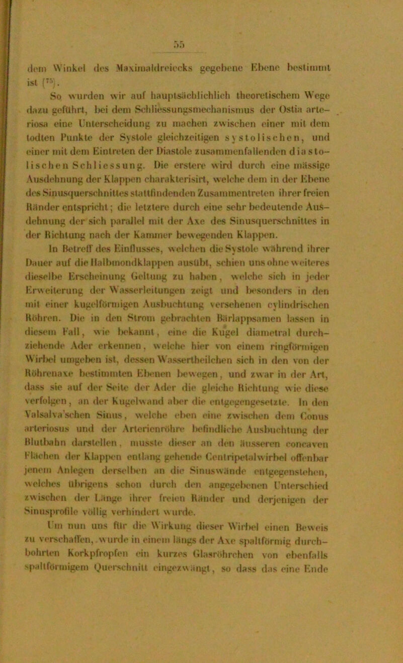 (i<‘m Winkd des Maxiiualdreiecks gegebene Kbeno hestiminl ist So wurden wir auf l»auplsäcldichlich theoretischen) Wege dazu geführt, l)oi dem S<diliessungsniech;)nismus der Ostia arle- riosi) eine Unterscheidung zu machen zwischen einer mit «lern lodien Funkle der Systole gleichzeitigen systolischen, und einer mit dem Eintreten der Diastole zusammenfallenden diasto- lischen Schliessung. Die erslere winl durch eine massige Ausdehnung lier Klapjx'n charaklerisirt, welche dem in der l^bene dt's Sinu.s(iuer.schniltes stattlindenden Zusammentreten ihrer freien Künder entspricht; die letztere durch eine sehr bedeuten<le Aus- dehnung der sich pandlel mit der Axe des Sinusijuerschnitles in der Dichtung nach der Kanuner bewt>genden Klapixm. ln Betrcir des Einflusses, \\ eichen die Systole während ihrer Dauer auf die llalbmondklappen ausUbl, schien uns ohne weiUTes dieselbe Erecheinung Geltung zu halnm, welche sich in jeder Erweiterung der Wasserleitungen zeigt und Ix'sonders in <len mit einer kugelförmigen Ausbuchtung versehenen cylindrischen Kohren. Die in tien Strom gebrachten Bärlappsamen lassen in dicM'in Kall, w ie Ix'kannt, eine die Kugel diametral durch- ziehende Ader erkennen, welche hier von einem ringförniigen Wirf««! umgelK'n ist, dessen Wa.s.sertheiichen sich in den von der Köhrenaxe beslinnnten Elxmen iKwvegen, und zwar in der Art, dass sie auf der S<*ile der Ader die gleiche Kichtung wie di<*se %erfolgen, an *ler Kiigelwand alxT die entgegengeseute. In den Valsi)lva’schen Sinus, welche eben «*ine zwischen d<‘rn Gonus arteriosus und der Arterienröhre belindliche Ausbuchtung der Klutl)^d)n darstellen, musste di«‘ser an den ä)isseren concaven Flächen der KlapjX'n entlang gehende GenlrijH'lalw irl)el offenbar jenem Anlegen derselben an die Sinuswände entgegenstehen, welches übrigens .schon durch den angegeiHTien l’nters<‘hied zvxischen der Länge ihrer freien Kätider und derjenigen der Sinusprofilc völlig verhindert wurde. Um nun uns für die Wirkung dieM'r Wirbel «-inen Beweis zu verschallen,.wnr<le in einem längs der Axe spaltförmig d)irch- bohrten Korkpfropfen ein kurzes (ila.sröhrchen von ebenfalls ''pailförinigem t,)uerschf)itt eingey.wängl, so dass das eine Endo