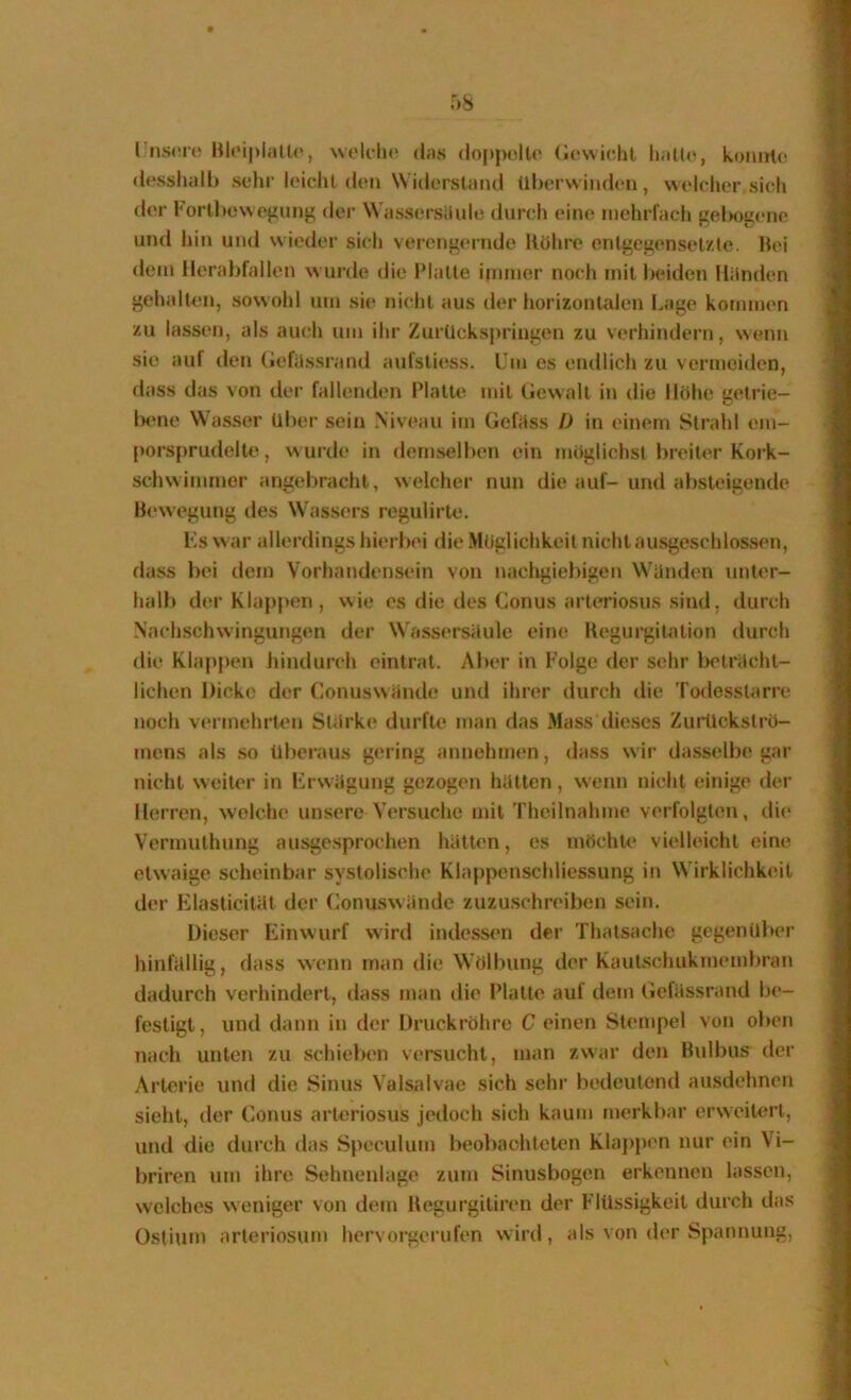 l'iisrro weldu' (Ins doppolte (Idvvidil lialU^, konnte (Icsshalb sehr leicht (Um Widerstand ül)orwind(*n , welclier sich der Forti(cwojiiing der Wassersiiulc durch eine niehiTach gelegene und hin und wieder sich verengernde Rohre entgegensetzte. Hei dein llerabfallen wurde die Platte iininer noch mit beiden Hiinden gehalten, sowohl um sie nicht aus der horizontalen Lage kommen zu lassen, als auch um ihr Zurückspriugen zu verhindern, wenn sie auf den (lefilssrand aufstiess. Um es endlich zu vermeiden, dass das von der fallenden Platte mit (»ewalt in die Höhe getrie— lame Wassern Uber sein Niveau im Geföss I) in einem Strahl em- porsprudolk>, wurde in dernsellMm ein möglichst breiter Kork- schwimmer angebracht, welcher nun die auf- und absteigende Bewegung des Wassers regulirte. Fs war allerdings hierbei die Möglichkeit nicht ausgeschlossen, dass bei dem Vorhandensein von nachgiebigen Wunden unU'r- halb der Klappen, wie es die des Conus art(Tiosus sind, durch Nachschwingungen der Wassersäule eine Kegui'gitation durch die Klappen hindurch eintrat. Aber in Folge der sehr l)etrUcht- lichen Dicke der Conuswande und ihrer durch die Todosstarre noch vermehrten Stärke durfte man das Mass dieses Zurückströ- mens als so Überaus gering annehmen, dass wir dasselbe gar nicht weiter in Frwägung gezogen hätten, wenn nicht einige der Herren, welche unsere Versuche mit Theilnahme verfolgten, di(‘ Vermuthung ausgesprochen hätten, es möchU' vielleicht eine etwaige scheinbar systolische Klappenschliessung in Wirklichkeit der ElasticiUlt der Conuswände zuzuschreiben sein. Dieser liinwurf wird indess(*n der Thatsache gegenüber hinfällig, dass wenn man die Wölbung der Kautschukmembran dadurch verhindert, dass man die Platte auf dem Gefässrand b(>- festigt, und dann in der Druckröhre C einen Stempel von oben nach unten zu schieben versucht, man zwar den Bulbus der Arterie und die Sinus Valsalvae sich sehr bedeutend ausdehnen sieht, der Conus arteriosus jedoch sich kaum merkbar erweiUTt, und die durch das Speculum beobachteten Klappen nur ein Vi- briren um ihre Sehnenlage zum Sinusbogen erkennen lassen, welches weniger von dem Begui’gitiren der Flüssigkeit durch das Ostiiun arteriosum hervorgerufen wird, als von der Spannung,