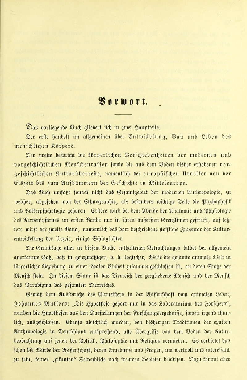 0 r r t. 3)a§ oorliegenbe S3u(^ gliebert fic^ in jroei ^auptteile. ©er erfte Jianbelt im allgemeinen über Gntioidelung, S3qu unb Seben be§ menfc^lic^en £örper§. 2)er äroeite befpridit bie förperlic^en Sierfdjiebenfjeiten ber mobernen iinb t)orgef(f)i(^tIi(^en aJknfd)enraffen foraie bie au§ bem S3oben bisher erhobenen cor:: gef(^ic^tli(^en ^ulturüberrefte, namentli(^ ber europäifd^en Uroölfer üon ber ©i^geit bis jum Slufbämmern ber ©efii^idjte in 9)Jitteleuropa. 5Da§ ^uä) umfaßt fonai^ nid;t baS ©efamtgebiet ber mobernen 2tntf)ropoIogie, tüelc^er, abgefeljen von ber @tJ)nograpI)ie, al§ befonberS roic^tige SE^eile bie ^ft;d)opf)i)fiE nnb SSöIferpftjdjoIogte geJ)ören. ©rftere rairb bei bem Ibriffe ber 2lnatomie unb ^^pfiologie beS 9^erüenfi;ftemeS im erften SSanbe nur in if)ren äufeerften ©renjUnien geftreift, auf le^= tere wirft ber jTOeite Sanb, namentlidj ba§ bort befdiriebene ftofflic^e ^noentar ber ^ultur^ entiüidelung ber Urjeit, einige ©d;laglid)ter. ®ie ©runblage aller in biefem 33ud)e entt)altenen S3etrad;tungen bilbet ber atigemein anerfannte (Sa|, bajg in gefe^mälBiger, b. I;. logifd)er, äBeife bie gefamte animale SBelt in förperlic^er 53eäiet)ung ju einer ibealen (Sinl)eit gufammengefdiloffen ift, an beren ©pi|e ber 3}^enfc^ ftet)t. biefem ©inne ift bai SCierreid^ ber gerglieberte 3Jieufd; unb ber äRenf(|) ba§ ^parabigma be§ gefamten Stierreid^eS. @emö§ bem 2tu§fprud)e beS StltmeifterS in ber 2Biffenfci^aft com animalen Seben, ^ol^anneS SJiüUerS: „'sDie §i)potl^efe gel;ört nur in bag Saboratorium beg %ox]d)cv^'', rourben bie ^ppotfiefen aug ben Sarftellungen ber ^orfd;ung§ergebniffe, foiueit irgenb tl;un= tic^, auggef(^loffen. ©benfo abfic^ttic^ rcurben, ben bi§l;erigen STrobitionen ber ei-aftcn 2lnt]^ropologie in 2)eutfc^tanb entfpre(^enb, alle Übergriffe uon bem 33oben ber 9iatur= beobac^tung auf jenen ber ^oUtif, ^^l^i^ofop^jie unb 9ieUgion uermieben. ©S verbietet ba§ fc^on bie SBürbe ber 2Biffenfd;aft, beren ©rgebniffe unb gragen, um loertuoH unb intereffant gu fein, feiner ,,pifanten ©eitenblicfe nad; fremben ©ebieteu bebürfen. SDa^u fommt aber