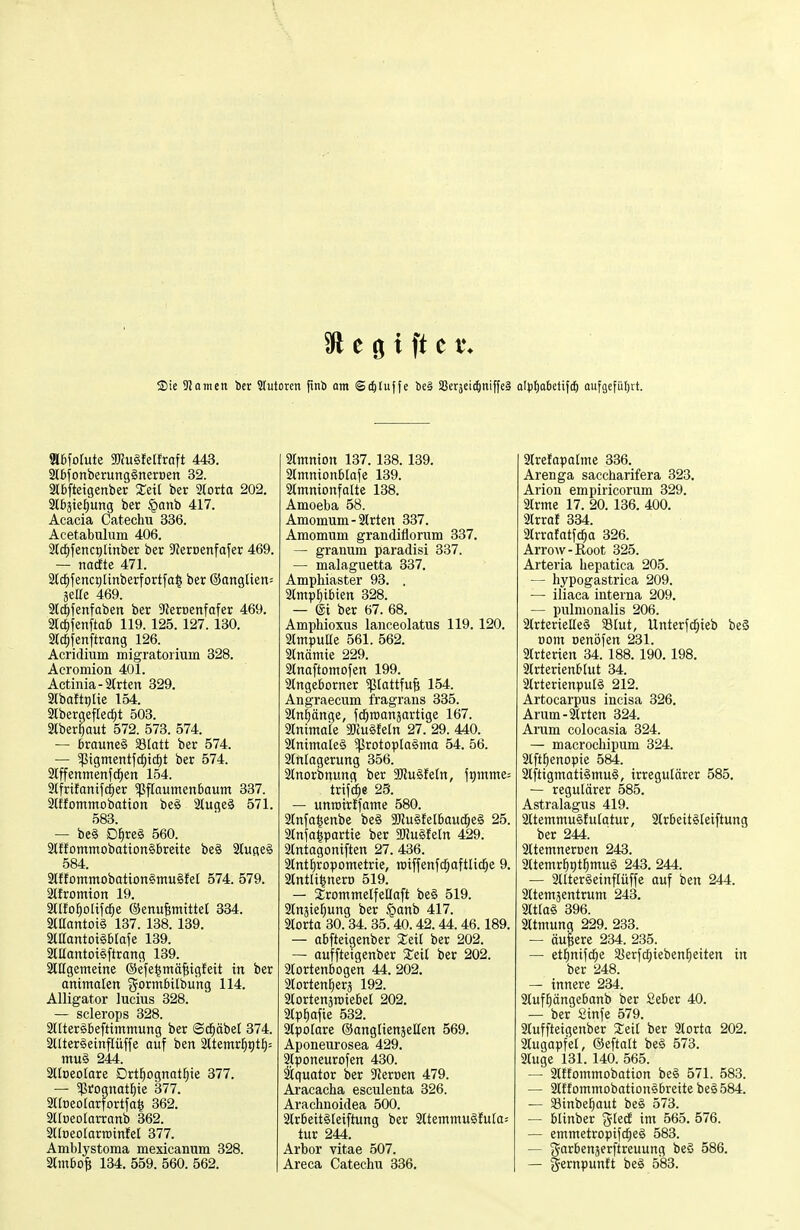 <Die 9Jainen ier Slutoren fmö ont ©c^luffe be0 SSerädi^iniffeä alft)aktif(!& aufgeführt. 9l6forute grcugfetfraft 443. StbfonberungSneroen 32. 3l6[teigenber XeU ber Storta 202. 2l6äte^ung ber §anb 417. Acacia Catechu 336. Acetabulum 406. Std^fencglinber ber S'JerDenfafer 469. — nacfte 471. 3[c^fenci)[inberfortfa| ber ®anglien= äeire 469. ST^fenfaben ber 9Jert)enfafer 469. 2lcf)fenftaö 119. 125. 127. 130. Std^fenftrang 126. Acridium migratorium 328. Acromion 401. Actinia-älrten 329. Slbaftijlie 154. 3lbergefrecf)t 503. Slber^aut 572. 573. 574. — 6raune§ Statt ber 574. — 5ßigmentfcf)tcf)t ber 574. Slffenmettfd^en 154. 3lfrtfanifc|ier 5PfIoumen6aum 337. Slffommobatton be§ 2(uge§ 571. 583. — be§ Df)re§ 560. 3tffommobation§£)rette be§ 2tufle§ 584. 9lffotninobation§mu§feI 574. 579. SKfromtott 19. 3tIfoE)o[ifc^e ©enufewittet 334. aiUantoiS 137. 138. 139. 2tßantoi§6Iafe 139. aiUantoigftrang 139. 2lt[gemetne ©efelmäfiigfeit in ber animalen gormbilbu'ng 114. Alligator lucius 328. — scierops 328. attterSBeftimmung ber ©c§äbet 374. 2llter§einfrüffe ouf ben 2ttemrl^t)tl^= mu§ 244. ailDeoIare Drt]^ogttatE)ie 377. — 5ßrognat{)ie 377. aitneotarfortfa^ 362. airneolarrattb 362. aUoeoIarroinfel 377. Ainl)lystoma mexicanum 328. aimbof; 134. 559. 560. 562. Srmnion 137. 138. 139. 2tmnion6[afe 139. amnionfatte 138. Amoeba 58. Amomum - 2lrten 337. Amomum grandiflorum 337. — granum paradisi 337. — malaguetta 337. Ampliiaster 93. . 3(mpf)ibten 328. — ®i ber 67. 68. Amphioxus lanceolatus 119. 120. aCmpuUe 561. 562. atnämie 229. Stnaftomofen 199. Stngeborner ^piattfu^ 154. Angraecum ifragrans 335. änfäitge, fc^roanjartige 167. ainimaie Tiu^n 27. 29. 440. 2tnima(e§ ^Protoplasma 54. 56. 2ltT(agerung 356. 3tnorbnung ber ajJu§Je(n, j^mme: triftige 23. — unroirJfame 580. 3lttfa|enbe be§ 3[«u§Jet6aud^e§ 25. aCnja^partie ber mu^Mn 429. atntagoniften 27. 436. 2[ntJ)ropometrie, raiffenfc^aftlic^e 9. atntli^nero 519. — SrommetfeHaft be§ 519. 3ltxäie^ung ber §anb 417. aiorta 30.34.35.40.42.44.46.189. — abfteigenber Xeü ber 202. ~ auffteigenber %eii ber 202. 2torten6ogen 44. 202. aiorten^era 192. 2lortenäroiebe( 202. atp^afie 532. atpotare ©angliettjeßen 569. Aponeurosea 429. 2j[poneurofetx 430. ätquator ber ?Jerüen 479. Aracaclia esculenta 326. Arachnoidea 500. 2lr6eit§[eiftung ber 2ltemmu§futa= tur 244. Arbor vitae 507. Areca Catechu 336. Strefaparme 336. Arenga saccharifera 323. Arion empiricorum 329. 2trme 17. 20. 136. 400. atrrat 334. airratatfc^a 326. Arrow-Root 325. Arteria hepatica 205. — hypogastrica 209. — iliaca interna 209. — piünionalis 206. 2trterielle§ Slut, Unterfd^ieb beS ootn oenöfen 231. airterien 34. 188. 190. 198. 3lrterienbrut 34. StrterienpuB 212. Artocarpus incisa 326. Arum-2trten 324. Arum colocasia 324. — macrochipum 324. aift^enopie 584. 2lftigmatt§mu§, irregulärer 585. — regulärer 585. Astralagus 419. 2ltemmu§!u(atur, 2tr6eit§Ieiftung ber 244. attcmneroen 243. 3ttemr]^t)t{)mug 243. 244. — aiteräeinflüffe auf betr 244. 2ltemäentrum 243. 9tt[a§ 396. Atmung 229. 233. — äußere 234. 235. — etl^nifd^e S8erfd^ieben^eiten in ber 248. — innere 234. aiufl^ängebanb ber Seber 40. — ber 2infe 579. atuffteigenber Xeit ber 2lorta 202. atugapfel, ©eftalt be§ 573. 2tuge 131. 140. 565. — atffommobation be§ 571. 583. — 2tftommobation§breitebe§584. — Sinbe^aut be§ 573. — blinber gtetf im 565. 576. — emmetropifd^eä 583. — garbenjerftreuung beä 586. — 3^ernpun!t beg 583.