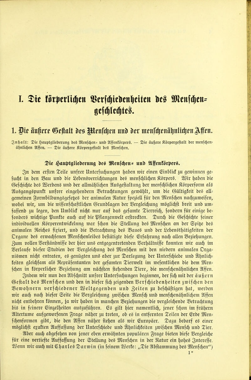 I. 2)ic fk|ictli^ett SSetf^icJiettfjcitcn Jic§ äflenf^eii:^ Snl^att: ®ie §auptgtteberung be§ 3Kcnfc^ien= unb 2lffen!örper§. — Sie äußere Äörpergeftalt ber menfc^en= äl^tiltd^en Slffen. — ®te äußere ^örpergeftatt be§ SKenfc^en. bem erften Steile unfrer Unterfuc^ungen i;aben rair einen ©inblicE ju geroinnen ge= fu(^t in ben Sau unb bie £eben§oerric^tungen be§ menfd^UcJ^en 5?örper§. SSir Ijaben bie @ef(^^i(^te be§ 2Berben§ unb ber afintä^üii^en 2tu€geftaltung ber ntenjdjHc^en 5lörperform al§ SluSganggpunft unfrer eingefienbern 33etrac^tungen gercäfjlt, um bie ©üttigfeit be-3 aü- genteinen j^ormbilbungggefe^e§ ber animalen Statur fpejieE für ben 9Jienfd;en na(^5UTOeifen, roobei roir, um bie roiffenfd)oftIic^en ©runbtagen ber aSerg(ei(^ung mögU(ä)ft breit unb um= faffenb gu legen, ben Umblid nid)t nur ouf ha§> gefamte Sierreic^, fonbern für einige be= fonber§ roid^tige fünfte au<^ auf bie ^Pffangenroelt erftrecften. Surc^ bie @ef(j^id^te feiner inbioibueHen ^örperentroicfelnng roor fc^on bie ©teEung be§ 9J?enfc^en an ber ©pi^e be§ animalen Dieic^eä fixiert, unb bie 33etrac^tung be§ 33aue§ unb ber ßeben§t{)ötigfeiten ber Drgone be§ erroacE)fenen SJJenfii^enleibeg beftötigte biefe ®rfal^rung nad^ allen Sejiei^ungen. 3um üoHen Serftänbniffe ber §ier un§ entgegentretenben SSerl^ältniffe fonnten roir aud; im S?erlaufe biefer ©tubien ber SSergteic^ung be§ 9}ienfc^en mit ben niebern animalen Drga= niSmen nic^t entraten, eg genügten un§ aber jur SDariegung ber Unterfd)iebe unb l[^nlid;= feiten g^ei(^^fam al§ 9tepräfentanten ber gefamten ^ierroelt im roefentlic^en bie bem 9}ien= \ä)tn in förperlic^er Schiebung am näc^ften ftelienben Siere, bie menfc^enäf)nlid)en 2tffen. ^nbem roir nun ben 2lbf(^nitt unfrer Unterfudjungen beginnen, ber fid) mit ber äujgern ©eftatt be§ 9)ienf(^en unb ben in biefer fid; jeigenben 33erf(|iebcnl^eiten groifc^en ben SSerool^nern oerfd^iebener SBeltgegenben unb ^ßiten 5 befd)äftigen i^at, roerben roir aud^ na(^ biefer ©eite bie S3ergleic^ung jroifd^en SJZenf^ unb menf(^enö^nli(^em 2Iffen nic^t entbel^ren fönnen, ja roir l^aben in mannen Segiefiungen bie üergleid^enbe Setrad;tung big in feinere ©injelfieiten au^jufül^ren. 6§ gilt I^ier namentlich, jener fc^on im frül)ern 2lltertume aufgeroorfenen g^rage näl)er gu treten, ob e§ in entfernten teilen ber ©rbe Tl^n'- fc^enformen gibt, bie ben Slffen näl^er ftelien al§ roir ©uropöer. ®aju bebarf e§ einer möglid^ft egaften Stuffaffung ber Unterfdiiebe unb ttinUc^feiten äroifc^en aJienfd^ unb S^ier. Stber auch abgefel;en oon jener eben erroälinten populären '^xaQe bieten biefe SSergleid^e für eine vertiefte Sluffaffung ber Stellung be§ aJJenfc^en in ber Statur ein ho§e§ i^ntereffe. SSenn roir oud^ mit e^arleS Sarroin (in feinem äßerfe: „®ie Slbftammung beg aJtenfdjen) 1*