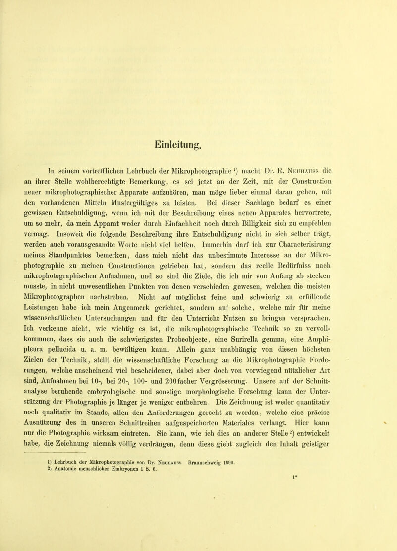 Einleitung. In seinem vortrefflichen Lehrbuch der Mikrophotographie ') macht Dr. R. Neuhauss die an ihrer Stelle wohlberechtigte Bemerkung, es sei jetzt an der Zeit, mit der Construction neuer mikrophotographischer Apparate aufzuhören, man möge lieber einmal daran gehen, mit den vorhandenen Mitteln Mustergültiges zu leisten. Bei dieser Sachlage bedarf es einer gewissen Entschuldigung, wenn ich mit der Beschreibung eines neuen Apparates hervortrete, um so mehr, da mein Apparat weder durch Einfachheit noch durch Billigkeit sich zu empfehlen vermag. Insoweit die folgende Beschreibung ihre Entschuldigung nicht in sich selber trägt, werden auch vorausgesandte Worte nicht viel helfen. Immerhin darf ich zur Characterisirung meines Standpunktes bemerken, dass mich nicht das unbestimmte Interesse an der Mikro- photographie zu meinen Constructionen getrieben hat, sondern das reelle Bedürfniss nach mikrophotographischen Aufnahmen, und so sind die Ziele, die ich mir von Anfang ab stecken musste, in nicht unwesentlichen Punkten von denen verschieden gewesen, welchen die meisten Mikrophotographen nachstreben. Nicht auf möglichst feine und schwierig zu erfüllende Leistungen habe ich mein Augenmerk gerichtet, sondern auf solche, welche mir für meine wissenschaftlichen Untersuchungen und für den Unterricht Nutzen zu bringen versprachen. Ich verkenne nicht, wie wichtig es ist, die mikrophotographische Technik so zu vervoll- kommnen, dass sie auch die schwierigsten Probeobjecte, eine Surirella gemma, eine Amphi- pleura pellucida u. a. m. bewältigen kann. Allein ganz unabhängig von diesen höchsten Zielen der Technik, stellt die wissenschaftliche Forschung an die Mikrophotographie Forde- rungen, welche anscheinend viel bescheidener, dabei aber doch von vorwiegend nützlicher Art sind, Aufnahmen bei 10-, bei 20-, 100- und 200facher Vergrösserung. Unsere auf der Schnitt- analyse beruhende embryologische und sonstige morphologische Forschung kann der Unter- stützung der Photographie je länger je weniger entbehren. Die Zeichnung ist weder quantitativ noch qualitativ im Stande, allen den Anforderungen gerecht zu werden, welche eine präcise Ausnützung des in unseren Schnittreihen aufgespeicherten Materiales verlangt. Hier kann nur die Photographie wirksam eintreten. Sie kann, wie ich dies an anderer Stelle2) entwickelt habe, die Zeichnung niemals völlig verdrängen, denn diese giebt zugleich den Inhalt geistiger 1) Lehrbuch der Mikrophotographie von Dr. Neuhauss. Braunschweig 1890. 2) Anatomie menschlicher Embryonen I S. 6. 1*